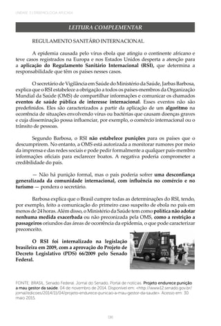136
UNIDADE 3 | EPIDEMIOLOGIA APLICADA
LEITURA COMPLEMENTAR
REGULAMENTO SANITÁRO INTERNACIONAL
A epidemia causada pelo vírus ebola que atingiu o continente africano e
teve casos registrados na Europa e nos Estados Unidos desperta a atenção para
a aplicação do Regulamento Sanitário Internacional (RSI), que determina a
responsabilidade que têm os países nesses casos.
O secretário de Vigilância em Saúde do Ministério da Saúde, Jarbas Barbosa,
explica que o RSI estabelece a obrigação a todos os países-membros da Organização
Mundial da Saúde (OMS) de compartilhar informações e comunicar os chamados
eventos de saúde pública de interesse internacional. Esses eventos não são
predefinidos. Eles são caracterizados a partir da aplicação de um algoritmo na
ocorrência de situações envolvendo vírus ou bactérias que causam doenças graves
e cuja disseminação possa influenciar, por exemplo, o comércio internacional ou o
trânsito de pessoas.
 
Segundo Barbosa, o RSI não estabelece punições para os países que o
descumprirem. No entanto, a OMS está autorizada a monitorar rumores por meio
da imprensa e das redes sociais e pode pedir formalmente a qualquer país-membro
informações oficiais para esclarecer boatos. A negativa poderia comprometer a
credibilidade do país.
 
— Não há punição formal, mas o país poderia sofrer uma desconfiança
generalizada da comunidade internacional, com influência no comércio e no
turismo — pondera o secretário.
 
Barbosa explica que o Brasil cumpre todas as determinações do RSI, tendo,
por exemplo, feito a comunicação do primeiro caso suspeito de ebola no país em
menos de 24 horas.Além disso, o Ministério da Saúde tem como política não adotar
nenhuma medida exacerbada ou não preconizada pela OMS, como a restrição a
passageiros oriundos das áreas de ocorrência da epidemia, o que pode caracterizar
preconceito.
 
O RSI foi internalizado na legislação
brasileira em 2009, com a aprovação do Projeto de
Decreto Legislativo (PDS) 66/2009 pelo Senado
Federal.
FONTE: BRASIL. Senado Federal. Jornal do Senado. Portal de notícias. Projeto endurece punição
a mau gestor da saúde. 04 de novembro de 2014. Disponível em: <http://www12.senado.gov.br/
jornal/edicoes/2014/11/04/projeto-endurece-punicao-a-mau-gestor-da-saude>. Acesso em: 30
maio 2015.
 