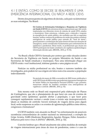 TÓPICO 2 | EPIDEMIOLOGIA APLICADA – ENFRENTAMENTO DE SURTOS E EPIDEMIAS
137
4.1 E ENTÃO, COMO SE DECIDE SE REALMENTE É UMA
EMERGÊNCIA INTERNACIONAL OU NÃO? A REDE CIEVS
Dentro dos pressupostos do algoritmo de decisão, cada país vai determinar
as suas estratégias. No Brasil:
Os Centros de Informações Estratégicas e Respostas em Vigilância
em Saúde (CIEVS) são estruturas técnico-operacionais que vêm sendo
implantadas nos diferentes níveis do sistema de saúde (SVS, estados
e municípios). Estas estruturas, voltadas para a detecção e resposta
às emergências de saúde pública, são unidades que têm as seguintes
funções: análise contínua de problemas de saúde que podem constituir
emergências de saúde pública para emissão de “sinal de alerta”;
gerenciamento e coordenação das ações desenvolvidas nas situações de
emergência, sendo consideradas fundamentais para enfrentamento de
epidemias e pandemias. Desse modo, os profissionais que atuam nos
CIEVS participam da tríade constitutiva da vigilância epidemiológica:
informação-decisão-ação. (BRASIL, 2010, p. 51-52).
No Brasil a Rede CIEVS é formada por centros que estão situados dentro
da Secretaria da Vigilância em Saúde no próprio Ministério da Saúde e em
Secretarias de Saúde estaduais e municipais. Para uma informação chegar aos
CIEVS existe e-mail institucional, telefone gratuito e uma página na web.
Notícias na mídia profissional ou não, boatos e rumores também são
investigados, pois podem ter sua origem em fatos reais e/ou assustar a população
indevidamente.
No período de março de 2006 a novembro de 2009 foram notificados à
redeCIEVSmaisde600eventosquepoderiamrepresentarEmergências
de Saúde Pública de Importância Nacional (ESPIN) e que, portanto,
mereceram adoção de medidas cautelares e/ou antecipatórias de
vigilância e controle. (BRASIL, 2010, p. 52).
Esta mesma rede no Brasil está responsável pela elaboração de Planos
de Contingência, que são o planejamento do que fazer em caso de eventos de
gravidade como epidemias: quando alertar a população, o que fazer para
conseguir rapidamente vacinas e aonde (caso o evento seja imunoprevenível).
Quais as medidas de controle: haverá restrição de viagens de/ou para algum
local, serão suspensas as aulas e os eventos de aglomeração pública como shows,
congressos e formaturas?
O CIEVS também vem atuando no Brasil “no enfrentamento de possíveis
ocorrências extraordinárias de caráter nacional ou internacional, a exemplo da
Gripe Aviária, SARS (Síndrome Respiratória Aguda), Dengue, Febre Amarela e
Influenza pelo novo vírus A (H1N1)” (BRASIL, 2010, p. 52).
Convém lembrar que o Brasil atualmente não adota medidas de restrição
de viagens internacionais para áreas de risco de pandemias, como é o caso de
 