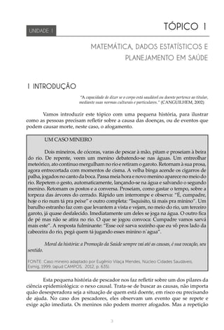 3
TÓPICO 1
UNIDADE 1
MATEMÁTICA, DADOS ESTATÍSTICOS E
PLANEJAMENTO EM SAÚDE
1 INTRODUÇÃO
 “A capacidade de dizer se o corpo está saudável ou doente pertence ao titular,
mediante suas normas culturais e particulares.” (CANGUILHEM, 2002)
Vamos introduzir este tópico com uma pequena história, para ilustrar
como as pessoas precisam refletir sobre a causa das doenças, ou de eventos que
podem causar morte, neste caso, o afogamento.
UM CASO MINEIRO
Dois mineiros, de cócoras, varas de pescar à mão, pitam e proseiam à beira
do rio. De repente, veem um menino debatendo-se nas águas. Um entreolhar
meteórico, ato contínuo mergulham no rio e retiram o garoto. Retornam à sua prosa,
agora entrecortada com momentos de cisma. A velha binga acende os cigarros de
palha, jogados no canto da boca. Passa meia hora e novo menino aparece no meio do
rio. Repetem o gesto, automaticamente, lançando-se na água e salvando o segundo
menino. Retomam os postos e a conversa. Proseiam, como gastar o tempo, sobre a
torpeza das árvores do cerrado. Rápido um interrompe e observa: “É, cumpadre,
hoje o rio num tá pra peixe” e outro completa: “Isquisito, tá mais pra minino”. Um
barulho estranho faz com que levantem a vista e vejam, no meio do rio, um terceiro
garoto, já quase desfalecido. Imediatamente um deles se joga na água. O outro fica
de pé mas não se atira no rio. O que se jogou convoca: Cumpadre vamos sarvá
mais este”. A resposta fulminante: “Esse ocê sarva sozinho que eu vô pros lado da
cabeceira do rio, pegá quem tá jugando esses minino n´agua”.
Moral da história: a Promoção da Saúde sempre vai até as causas, é sua vocação, seu
sentido.
FONTE: Caso mineiro adaptado por Eugênio Vilaça Mendes, Núcleo Cidades Saudáveis,
Esmig, 1999. (apud CAMPOS, 2012, p. 635).
Esta pequena história de pescador nos faz refletir sobre um dos pilares da
ciência epidemiológica: o nexo causal. Trata-se de buscar as causas, não importa
quão desesperadora seja a situação de quem está doente, em risco ou precisando
de ajuda. No caso dos pescadores, eles observam um evento que se repete e
exige ação imediata. Os meninos não podem morrer afogados. Mas a repetição
 