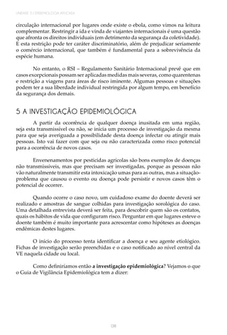 138
UNIDADE 3 | EPIDEMIOLOGIA APLICADA
circulação internacional por lugares onde existe o ebola, como vimos na leitura
complementar. Restringir a ida e vinda de viajantes internacionais é uma questão
que afronta os direitos individuais (em detrimento da segurança da coletividade).
E esta restrição pode ter caráter discriminatório, além de prejudicar seriamente
o comércio internacional, que também é fundamental para a sobrevivência da
espécie humana.
No entanto, o RSI – Regulamento Sanitário Internacional prevê que em
casos excepcionais possam ser aplicadas medidas mais severas, como quarentenas
e restrição a viagens para áreas de risco iminente. Algumas pessoas e situações
podem ter a sua liberdade individual restringida por algum tempo, em benefício
da segurança dos demais.
5 A INVESTIGAÇÃO EPIDEMIOLÓGICA
A partir da ocorrência de qualquer doença inusitada em uma região,
seja esta transmissível ou não, se inicia um processo de investigação da mesma
para que seja averiguada a possibilidade desta doença infectar ou atingir mais
pessoas. Isto vai fazer com que seja ou não caracterizada como risco potencial
para a ocorrência de novos casos.
Envenenamentos por pesticidas agrícolas são bons exemplos de doenças
não transmissíveis, mas que precisam ser investigadas, porque as pessoas não
vão naturalmente transmitir esta intoxicação umas para as outras, mas a situação-
problema que causou o evento ou doença pode persistir e novos casos têm o
potencial de ocorrer.
Quando ocorre o caso novo, um cuidadoso exame do doente deverá ser
realizado e amostras de sangue colhidas para investigação sorológica do caso.
Uma detalhada entrevista deverá ser feita, para descobrir quem são os contatos,
quais os hábitos de vida que configuram risco. Perguntar em que lugares esteve o
doente também é muito importante para acrescentar como hipóteses as doenças
endêmicas destes lugares.
O início do processo tenta identificar a doença e seu agente etiológico.
Fichas de investigação serão preenchidas e o caso notificado ao nível central da
VE naquela cidade ou local.
Como definiríamos então a investigação epidemiológica? Vejamos o que
o Guia de Vigilância Epidemiológica tem a dizer:
 
