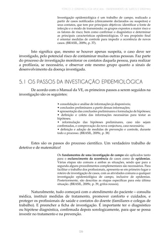 TÓPICO 2 | EPIDEMIOLOGIA APLICADA – ENFRENTAMENTO DE SURTOS E EPIDEMIAS
139
Investigação epidemiológica é um trabalho de campo, realizado a
partir de casos notificados (clinicamente declarados ou suspeitos) e
seus contatos, que tem por principais objetivos: identificar a fonte de
infecção e o modo de transmissão; os grupos expostos a maior risco e
os fatores de risco; bem como confirmar o diagnóstico e determinar
as principais características epidemiológicas. O seu propósito final
é orientar medidas de controle para impedir a ocorrência de novos
casos. (BRASIL, 2009c, p. 37).
Isto significa que, mesmo se houver apenas suspeita, o caso deve ser
investigado, pelo potencial risco de contaminar muitas outras pessoas. Faz parte
do processo de investigação monitorar os contatos daquela pessoa, para realizar
a profilaxia, se necessário, e observar este mesmo grupo quanto a sinais de
desenvolvimento da doença investigada.
5.1 OS PASSOS DA INVESTIGAÇÃO EPIDEMIOLÓGICA
De acordo com o Manual da VE, os primeiros passos a serem seguidos na
investigação são os seguintes:
• consolidação e análise de informações já disponíveis;
• conclusões preliminares a partir dessas informações;
• apresentação das conclusões preliminares e formulação de hipóteses;
• definição e coleta das informações necessárias para testar as
hipóteses;
• reformulação das hipóteses preliminares, caso não sejam
confirmadas, e comprovação da nova conjectura, caso necessária;
• definição e adoção de medidas de prevenção e controle, durante
todo o processo. (BRASIL, 2009c, p. 38)
	
Estes são os passos do processo científico. Um verdadeiro trabalho de
detetive e de matemático!
Os fundamentos de uma investigação de campo são aplicados tanto
para o esclarecimento da ocorrência de casos como de epidemias.
Várias etapas são comuns a ambas as situações, sendo que para a
segunda alguns procedimentos complementares são necessários. Para
facilitar o trabalho dos profissionais, apresenta-se em primeiro lugar o
roteiro de investigação de casos, com as atividades comuns a qualquer
investigação epidemiológica de campo, inclusive de epidemias.
Posteriormente, são descritas as etapas específicas para esta última
situação. (BRASIL, 2009c, p. 39, grifos nossos).
Naturalmente, tudo começará com o atendimento do paciente – consulta
médica, instituir medidas de tratamento, promover conforto e cuidados, e
proteger os profissionais de saúde e contatos do doente (familiares e colegas de
trabalho). E preencher a ficha de investigação. É importante ter o diagnóstico
ou hipótese diagnóstica, confirmada depois sorologicamente, para que se possa
investir no tratamento e na prevenção.
 