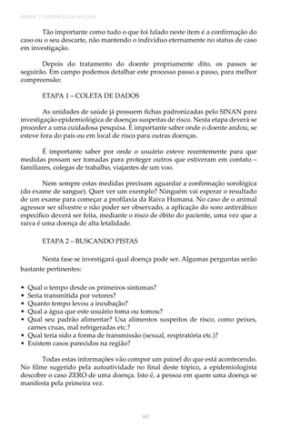 140
UNIDADE 3 | EPIDEMIOLOGIA APLICADA
Tão importante como tudo o que foi falado neste item é a confirmação do
caso ou o seu descarte, não mantendo o indivíduo eternamente no status de caso
em investigação.
Depois do tratamento do doente propriamente dito, os passos se
seguirão. Em campo podemos detalhar este processo passo a passo, para melhor
compreensão:
ETAPA 1 – COLETA DE DADOS
As unidades de saúde já possuem fichas padronizadas pelo SINAN para
investigação epidemiológica de doenças suspeitas de risco. Nesta etapa deverá se
proceder a uma cuidadosa pesquisa. É importante saber onde o doente andou, se
esteve fora do país ou em local de risco para outras doenças.
É importante saber por onde o usuário esteve recentemente para que
medidas possam ser tomadas para proteger outros que estiveram em contato –
familiares, colegas de trabalho, viajantes de um voo.
Nem sempre estas medidas precisam aguardar a confirmação sorológica
(do exame de sangue). Quer ver um exemplo? Ninguém vai esperar o resultado
de um exame para começar a profilaxia da Raiva Humana. No caso de o animal
agressor ser silvestre e não poder ser observado, a aplicação do soro antirrábico
específico deverá ser feita, mediante o risco de óbito do paciente, uma vez que a
raiva é uma doença de alta letalidade.
ETAPA 2 – BUSCANDO PISTAS
Nesta fase se investigará qual doença pode ser. Algumas perguntas serão
bastante pertinentes:
•	 Qual o tempo desde os primeiros sintomas?
•	 Seria transmitida por vetores?
•	 Quanto tempo levou a incubação?
•	 Qual a água que este usuário toma ou tomou?
•	 Qual seu padrão alimentar? Usa alimentos suspeitos de risco, como peixes,
carnes cruas, mal refrigeradas etc.?
•	 Qual teria sido a forma de transmissão (sexual, respiratória etc.)?
•	 Existem casos parecidos na região?
Todas estas informações vão compor um painel do que está acontecendo.
No filme sugerido pela autoatividade no final deste tópico, a epidemiologista
descobre o caso ZERO de uma doença. Isto é, a pessoa em quem uma doença se
manifesta pela primeira vez.
 