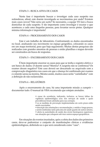 TÓPICO 2 | EPIDEMIOLOGIA APLICADA – ENFRENTAMENTO DE SURTOS E EPIDEMIAS
141
ETAPA 3 – BUSCA ATIVA DE CASOS
Nesta fase é importante buscar e investigar cada caso suspeito nas
redondezas, afinal, este doente investigado se movimentou por onde? Existem
mais casos novos? Não seria um surto? Se necessário, a equipe VE fará a busca
domiciliar de cada suspeito. E tão importante como investigar é escutar o que
aconteceu a cada uma daquelas pessoas, para levantar novas pistas. Qualquer
mínima informação é importante!
ETAPA 4 – PROCESSAMENTO DOS CASOS
Este é um trabalho de laboratório. Confrontando os dados encontrados
no local, analisando seu movimento no espaço geográfico, colocando os casos
em um mapa territorial, para que haja seguimento. Muitas destas pesquisas são
realizadas com grandes amostras de pessoas e então planilhas e mapas deverão
ser construídos em busca de respostas.
ETAPA 5 – ENCERRAMENTO DOS CASOS
É bem importante encerrar os casos para que se tenha o registro efetivo e
um banco de dados. O doente sarou? Morreu? A suspeita não se confirmou? Os
exames deram negativo? Este caso deverá ser descartado ou arquivado com a
comprovação diagnóstica nos casos em que a doença foi confirmada por exames
e o doente sarou ou morreu. Mesmo assim, muitos casos serão “carimbados” com
a definição de não esclarecidos.
ETAPA 6 – RELATÓRIOS
Após o encerramento do caso, há uma importante missão a cumprir –
documentar tudo. O manual de VISA recomenda que estejam anotados:
• causa da ocorrência, indicando, inclusive, se houve falhas da
vigilância epidemiológica e/ou dos serviços de saúde e quais
providências foram adotadas para sua correção;
• se as medidas de prevenção implementadas em curto prazo estão
sendo executadas;
• descrição das orientações e recomendações, a médio e longo prazos,
a serem instituídas tanto pela área de saúde quanto de outros setores;
• alerta às autoridades de saúde dos níveis hierárquicos superiores,
nas situações que coloquem sob risco outros espaços geopolíticos.
Em situações de eventos inusitados, após a coleta dos dados dos primeiros
casos, deve-se padronizar o conjunto de manifestações clínicas e evidências
epidemiológicas, definindo-se o que será considerado como “caso”.
 