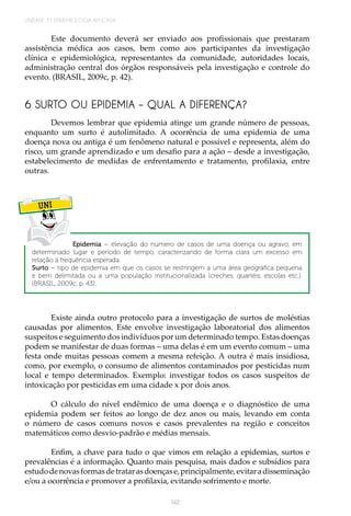 142
UNIDADE 3 | EPIDEMIOLOGIA APLICADA
Este documento deverá ser enviado aos profissionais que prestaram
assistência médica aos casos, bem como aos participantes da investigação
clínica e epidemiológica, representantes da comunidade, autoridades locais,
administração central dos órgãos responsáveis pela investigação e controle do
evento. (BRASIL, 2009c, p. 42).
6 SURTO OU EPIDEMIA – QUAL A DIFERENÇA?
Devemos lembrar que epidemia atinge um grande número de pessoas,
enquanto um surto é autolimitado. A ocorrência de uma epidemia de uma
doença nova ou antiga é um fenômeno natural e possível e representa, além do
risco, um grande aprendizado e um desafio para a ação – desde a investigação,
estabelecimento de medidas de enfrentamento e tratamento, profilaxia, entre
outras.
UNI
Epidemia – elevação do número de casos de uma doença ou agravo, em
determinado lugar e período de tempo, caracterizando de forma clara um excesso em
relação à frequência esperada.
Surto – tipo de epidemia em que os casos se restringem a uma área geográfica pequena
e bem delimitada ou a uma população institucionalizada (creches, quartéis, escolas etc.).
(BRASIL, 2009c, p. 43).
Existe ainda outro protocolo para a investigação de surtos de moléstias
causadas por alimentos. Este envolve investigação laboratorial dos alimentos
suspeitos e seguimento dos indivíduos por um determinado tempo. Estas doenças
podem se manifestar de duas formas – uma delas é em um evento comum – uma
festa onde muitas pessoas comem a mesma refeição. A outra é mais insidiosa,
como, por exemplo, o consumo de alimentos contaminados por pesticidas num
local e tempo determinados. Exemplo: investigar todos os casos suspeitos de
intoxicação por pesticidas em uma cidade x por dois anos.
O cálculo do nível endêmico de uma doença e o diagnóstico de uma
epidemia podem ser feitos ao longo de dez anos ou mais, levando em conta
o número de casos comuns novos e casos prevalentes na região e conceitos
matemáticos como desvio-padrão e médias mensais.
Enfim, a chave para tudo o que vimos em relação a epidemias, surtos e
prevalências é a informação. Quanto mais pesquisa, mais dados e subsídios para
estudodenovasformasdetratarasdoençase,principalmente,evitaradisseminação
e/ou a ocorrência e promover a profilaxia, evitando sofrimento e morte.
 