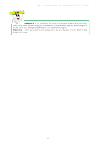 TÓPICO 2 | EPIDEMIOLOGIA APLICADA – ENFRENTAMENTO DE SURTOS E EPIDEMIAS
143
UNI
Prevalência – é a proporção de indivíduos de uma determinada população
com casos ativos de uma doença e o número total de indivíduos daquela mesma região. É
muito usado para doenças endêmicas de uma determinada região.
Incidência – refere-se ao número de casos novos de uma doença em um determinado
espaço de tempo.
 