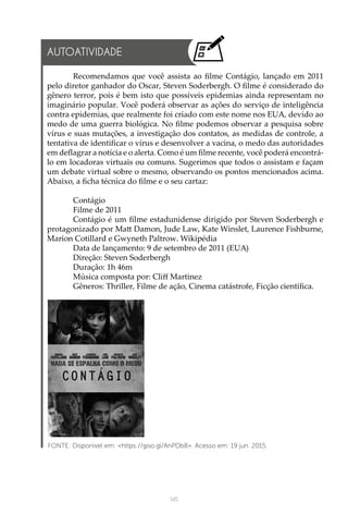 145
AUTOATIVIDADE
Recomendamos que você assista ao filme Contágio, lançado em 2011
pelo diretor ganhador do Oscar, Steven Soderbergh. O filme é considerado do
gênero terror, pois é bem isto que possíveis epidemias ainda representam no
imaginário popular. Você poderá observar as ações do serviço de inteligência
contra epidemias, que realmente foi criado com este nome nos EUA, devido ao
medo de uma guerra biológica. No filme podemos observar a pesquisa sobre
vírus e suas mutações, a investigação dos contatos, as medidas de controle, a
tentativa de identificar o vírus e desenvolver a vacina, o medo das autoridades
em deflagrar a notícia e o alerta. Como é um filme recente, você poderá encontrá-
lo em locadoras virtuais ou comuns. Sugerimos que todos o assistam e façam
um debate virtual sobre o mesmo, observando os pontos mencionados acima.
Abaixo, a ficha técnica do filme e o seu cartaz:
Contágio
Filme de 2011
Contágio é um filme estadunidense dirigido por Steven Soderbergh e
protagonizado por Matt Damon, Jude Law, Kate Winslet, Laurence Fishburne,
Marion Cotillard e Gwyneth Paltrow. Wikipédia
Data de lançamento: 9 de setembro de 2011 (EUA)
Direção: Steven Soderbergh
Duração: 1h 46m
Música composta por: Cliff Martinez
Gêneros: Thriller, Filme de ação, Cinema catástrofe, Ficção científica.
FONTE: Disponível em: <https://goo.gl/AnPDb8>. Acesso em: 19 jun. 2015.
 