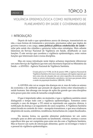 147
TÓPICO 3
VIGILÂNCIA EPIDEMIOLÓGICA COMO INSTRUMENTO DE
PLANEJAMENTO EM SAÚDE E GOVERNABILIDADE
UNIDADE 3
1 INTRODUÇÃO
Depois de tudo o que aprendemos acerca de doenças, transmissíveis ou
não, e suas formas de tratamento e prevenção, precisamos saber que órgãos do
governo tomam a seu cargo, como políticas públicas estabelecidas de saúde –
zelar pela saúde dos cidadãos e gerenciar todas estas estratégias. Mais adiante
falaremos do Serviço Nacional de Vigilância em Saúde, detalhando as suas
funções. É este serviço que coordena a vigilância epidemiológica, entre outras
funções que interessam mais à nossa disciplina.
Mas em nossa introdução neste tópico achamos importante diferenciar
um outro Serviço de Vigilância que tem uma Secretaria Especial no Ministério da
Saúde – a ANVISA - Agência Nacional de Vigilância Sanitária.
Criada pela Lei nº 9.782, de 26 de janeiro 1999, a Agência Nacional de
Vigilância Sanitária (Anvisa) é uma autarquia sob regime especial, que
tem como área de atuação não um setor específico da economia, mas
todos os setores relacionados a produtos e serviços que possam afetar
a saúde da população brasileira. (BRASIL, 2015b).
A ANVISA não vai se ocupar das doenças em si, mas de todos os setores
da economia e do ambiente que possam de alguma forma estar relacionados à
saúde humana. Isto abrange um escopo de ações tão grande que uma disciplina
seria pouco para dar conta de tamanha complexidade.
O que é importante saber, no momento, é que a vigilância sanitária estará
dialogando o tempo todo com a vigilância epidemiológica. Tomemos como
exemplo o caso da dengue: a VE estará se reportando aos aspectos clínicos, à
notificação da doença e ao seguimento de casos suspeitos. A Vigilância Sanitária
estará focada no controle do vetor – mosquito transmissor, e que seus criadouros
(depósitos de sucata, cemitérios, residências, borracharias etc.) sejam fiscalizados.
Da mesma forma, na questão alimentar poderíamos ter um outro
exemplo: para se abrir um restaurante ou lanchonete, vistorias, normas e cursos
específicos têm que ser cumpridos para estar em dia com a Vigilância Sanitária.
Mas se houver um surto de intoxicação alimentar, quem vai investigar e tratar é
o pessoal da vigilância epidemiológica.
 