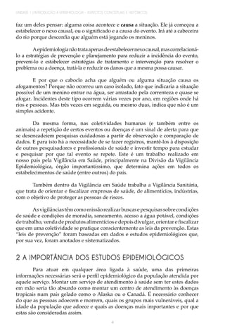 UNIDADE 1 | INTRODUÇÃO À EPIDEMIOLOGIA - ASPECTOS CONCEITUAIS E HISTÓRICOS
4
faz um deles pensar: alguma coisa acontece e causa a situação. Ele já começou a
estabelecer o nexo causal, ou o significado e a causa do evento. Irá até a cabeceira
do rio porque desconfia que alguém está jogando os meninos.
Aepidemiologianãotrataapenasdeestabelecernexocausal,mascorrelacioná-
lo a estratégias de prevenção e planejamento para reduzir a incidência do evento,
preveni-lo e estabelecer estratégias de tratamento e intervenção para resolver o
problema ou a doença, tratá-la e reduzir os danos que a mesma possa causar.
E por que o caboclo acha que alguém ou alguma situação causa os
afogamentos? Porque não ocorreu um caso isolado, fato que indicaria a situação
possível de um menino entrar na água, ser arrastado pela correnteza e quase se
afogar. Incidentes deste tipo ocorrem várias vezes por ano, em regiões onde há
rios e pessoas. Mas três vezes em seguida, ou mesmo duas, indica que não é um
simples acidente.
Da mesma forma, nas coletividades humanas (e também entre os
animais) a repetição de certos eventos ou doenças é um sinal de alerta para que
se desencadeiem pesquisas cuidadosas a partir de observação e comparação de
dados. E para isto há a necessidade de se fazer registros, mantê-los à disposição
de outros pesquisadores e profissionais de saúde e investir tempo para estudar
e pesquisar por que tal evento se repete. Este é um trabalho realizado em
nosso país pela Vigilância em Saúde, principalmente na Divisão da Vigilância
Epidemiológica, órgão importantíssimo, que determina ações em todos os
estabelecimentos de saúde (entre outros) do país.
Também dentro da Vigilância em Saúde trabalha a Vigilância Sanitária,
que trata de orientar e fiscalizar empresas de saúde, de alimentícios, indústrias,
com o objetivo de proteger as pessoas de riscos.
Asvigilânciastêmcomomissãorealizarbuscasepesquisassobrecondições
de saúde e condições de moradia, saneamento, acesso a água potável, condições
de trabalho, venda de produtos alimentícios e depois divulgar, orientar e fiscalizar
que em uma coletividade se pratique conscientemente as leis da prevenção. Estas
“leis de prevenção” foram baseadas em dados e estudos epidemiológicos que,
por sua vez, foram anotados e sistematizados.
2 A IMPORTÂNCIA DOS ESTUDOS EPIDEMIOLÓGICOS
Para atuar em qualquer área ligada à saúde, uma das primeiras
informações necessárias será o perfil epidemiológico da população atendida por
aquele serviço. Montar um serviço de atendimento à saúde sem ter estes dados
em mão seria tão absurdo como montar um centro de atendimento às doenças
tropicais num país gelado como o Alaska ou o Canadá. É necessário conhecer
do que as pessoas adoecem e morrem, quais os grupos mais vulneráveis, qual a
idade da população que adoece e quais as doenças mais importantes e por que
estas são consideradas assim.
 