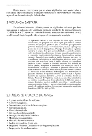 UNIDADE 3 | EPIDEMIOLOGIA APLICADA
148
Desta forma, percebemos que as duas Vigilâncias mais conhecidas, a
Sanitária e a Epidemiológica, interagem o tempo todo, embora tenham comandos
separados e áreas de atuação delimitadas.
2 VIGILÂNCIA SANITÁRIA
Para clarear bem esta diferença entre as vigilâncias, achamos por bem
transcrever a definição de Vigilância Sanitária constante do manual/glossário
“O SUS de A a Z”, que é um material bastante interessante e que você, caro(a)
acadêmico(a), também poderá ter disponível para consulta imediata:
A vigilância sanitária é um conjunto de ações legais, técnicas,
educacionais, de pesquisa e de fiscalização, que exerce o controle
sanitário de serviços e produtos para o consumo que apresentam
potencial de risco à saúde e ao meio ambiente, visando à proteção e à
promoção da saúde da população. O campo de atuação da vigilância
sanitária é amplo. Tem por responsabilidade o controle sanitário
sobre medicamentos, alimentos e bebidas, saneantes, equipamentos
e materiais médico-odonto-hospitalares, hemoterápicos, vacinas,
sangue e hemoderivados, órgãos e tecidos humanos para uso em
transplantes, radioisótopos e radiofármacos, cigarros, assim como
produtos que envolvam riscos à saúde, obtidos por engenharia
genética. Exerce também o controle sanitário dos serviços de
saúde, portos, aeroportos e fronteiras, das instalações físicas e
equipamentos, tecnologias, ambientes e processos envolvidos em
todas as fases de produção desses bens e produtos e mais o controle
da destinação de seus resíduos, do transporte e da distribuição dos
produtos referidos. A vigilância sanitária é parte do SUS. A Agência
Nacional de Vigilância Sanitária (Anvisa) é a instância federal do
Sistema Nacional de Vigilância Sanitária e, como tal, formuladora
de políticas e coordenadora desse subsistema do SUS. Em todos os
estados brasileiros existem unidades específicas – coordenações,
departamentos ou similares – que executam, implementam e orientam
as ações de vigilância sanitária. O mesmo ocorre em muitos municípios
brasileiros. (BRASIL, 2009 , p. 390).
2.1 ÁREAS DE ATUAÇÃO DA ANVISA
•	 Agrotóxicos/análises de resíduos.
•	 Alimentos/registro.
•	 Cosméticos e produtos de beleza/registro.
•	 Farmacovigilância.
•	 Hospitais-sentinela.
•	 Infecção hospitalar/controle.
•	 Inspeção em vigilância sanitária.
•	 Medicamentos/remédios.
•	 Mercado de medicamentos.
•	 Portos, aeroportos e fronteiras.
•	 Programa Produtos Dispensados de Registro (Prodir).
•	 Propaganda de medicamentos.
 