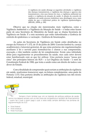 UNIDADE 3 | EPIDEMIOLOGIA APLICADA
150
A vigilância em saúde abrange as seguintes atividades: a vigilância
das doenças transmissíveis, a vigilância das doenças e agravos não
transmissíveis e dos seus fatores de risco, a vigilância ambiental em
saúde e a vigilância da situação de saúde. A adoção do conceito de
vigilância em saúde procura simbolizar uma abordagem nova, mais
ampla do que a tradicional prática de vigilância epidemiológica.
(BRASIL, 2009b, p. 389)
Observe que na citação são mencionadas mais vigilâncias, como a
Vigilância Ambiental e a Vigilância da Situação de Saúde – e todas estas fazem
parte de uma Secretaria do Ministério da Saúde que se chama Secretaria de
Vigilância em Saúde. É a esta secretaria que estão subordinadas a Gerência de
controle de epidemias e a vacinação – Gerência de Imunizações.
As ações da Secretaria de Vigilância em Saúde estão detalhadas no
escopo da Portaria nº 1.172, de 15 de junho de 2004. Convém lembrá-lo, caro(a)
acadêmico(a) e futuro(a) gestor(a), de que estas portarias são regulamentações
auxiliares à lei e servem para normatizá-las e clarear a sua compreensão,
execução, e têm também caráter de lei complementar. Existe uma infinidade
delas para regulamentar os procedimentos da saúde, mas cada setor deverá
estar familiarizado com as que for utilizar. Uma portaria nunca “passa por
cima” dos princípios básicos do SUS – a Lei Orgânica da Saúde – e nem da
Constituição Federal de 1988, que trata a saúde como um direito de todos e um
dever do Estado.
Com a finalidade de compreender quais seriam as atribuições da vigilância
em saúde, resolvemos transcrever aqui, na leitura complementar, uma parte da
Portaria 1.172. Esta portaria detalha as atribuições da vigilância nos três níveis:
federal, estadual, municipal.
UNI
Sempre é bom lembrar que, em se tratando de políticas públicas de saúde,
vamos nos deparar sempre com os três níveis de competência e também de financiamento
– quem faz o quê e quem paga o quê, e estes estão sempre definidos nas portarias de
regulamentação do SUS:
•	 Nível federal
•	 Nível estadual
•	 Nível municipal
 