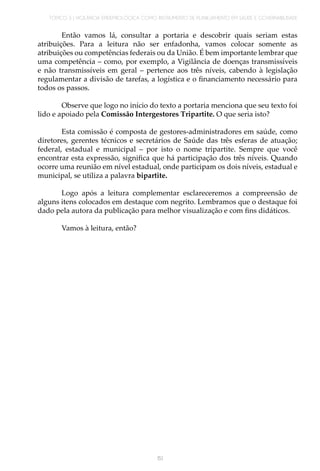 TÓPICO 3 | VIGILÂNCIA EPIDEMIOLÓGICA COMO INSTRUMENTO DE PLANEJAMENTO EM SAÚDE E GOVERNABILIDADE
151
Então vamos lá, consultar a portaria e descobrir quais seriam estas
atribuições. Para a leitura não ser enfadonha, vamos colocar somente as
atribuições ou competências federais ou da União. É bem importante lembrar que
uma competência – como, por exemplo, a Vigilância de doenças transmissíveis
e não transmissíveis em geral – pertence aos três níveis, cabendo à legislação
regulamentar a divisão de tarefas, a logística e o financiamento necessário para
todos os passos.
Observe que logo no início do texto a portaria menciona que seu texto foi
lido e apoiado pela Comissão Intergestores Tripartite. O que seria isto?
Esta comissão é composta de gestores-administradores em saúde, como
diretores, gerentes técnicos e secretários de Saúde das três esferas de atuação;
federal, estadual e municipal – por isto o nome tripartite. Sempre que você
encontrar esta expressão, significa que há participação dos três níveis. Quando
ocorre uma reunião em nível estadual, onde participam os dois níveis, estadual e
municipal, se utiliza a palavra bipartite.
Logo após a leitura complementar esclareceremos a compreensão de
alguns itens colocados em destaque com negrito. Lembramos que o destaque foi
dado pela autora da publicação para melhor visualização e com fins didáticos.
Vamos à leitura, então?
 