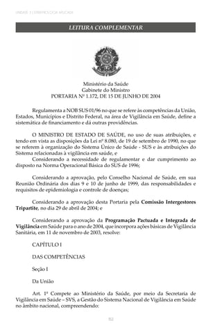 UNIDADE 3 | EPIDEMIOLOGIA APLICADA
152
LEITURA COMPLEMENTAR
Ministério da Saúde
Gabinete do Ministro
PORTARIA Nº 1.172, DE 15 DE JUNHO DE 2004
Regulamenta a NOB SUS 01/96 no que se refere às competências da União,
Estados, Municípios e Distrito Federal, na área de Vigilância em Saúde, define a
sistemática de financiamento e dá outras providências.
O MINISTRO DE ESTADO DE SAÚDE, no uso de suas atribuições, e
tendo em vista as disposições da Lei nº 8.080, de 19 de setembro de 1990, no que
se referem à organização do Sistema Único de Saúde - SUS e às atribuições do
Sistema relacionadas à vigilância em saúde, e
Considerando a necessidade de regulamentar e dar cumprimento ao
disposto na Norma Operacional Básica do SUS de 1996;
Considerando a aprovação, pelo Conselho Nacional de Saúde, em sua
Reunião Ordinária dos dias 9 e 10 de junho de 1999, das responsabilidades e
requisitos de epidemiologia e controle de doenças;
Considerando a aprovação desta Portaria pela Comissão Intergestores
Tripartite, no dia 29 de abril de 2004; e
Considerando a aprovação da Programação Pactuada e Integrada de
Vigilância em Saúde para o ano de 2004, que incorpora ações básicas de Vigilância
Sanitária, em 11 de novembro de 2003, resolve:
CAPÍTULO I
DAS COMPETÊNCIAS
Seção I
Da União
Art. 1º Compete ao Ministério da Saúde, por meio da Secretaria de
Vigilância em Saúde – SVS, a Gestão do Sistema Nacional de Vigilância em Saúde
no âmbito nacional, compreendendo:
 