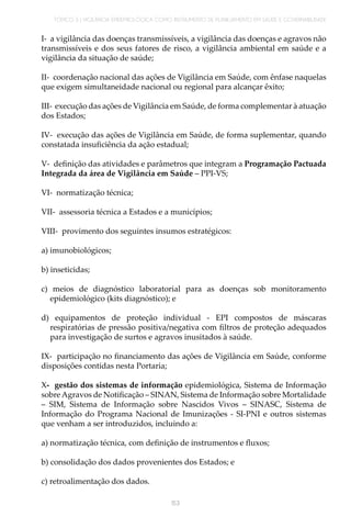 TÓPICO 3 | VIGILÂNCIA EPIDEMIOLÓGICA COMO INSTRUMENTO DE PLANEJAMENTO EM SAÚDE E GOVERNABILIDADE
153
I- a vigilância das doenças transmissíveis, a vigilância das doenças e agravos não
transmissíveis e dos seus fatores de risco, a vigilância ambiental em saúde e a
vigilância da situação de saúde;
II- coordenação nacional das ações de Vigilância em Saúde, com ênfase naquelas
que exigem simultaneidade nacional ou regional para alcançar êxito;
III- execução das ações de Vigilância em Saúde, de forma complementar à atuação
dos Estados;
IV- execução das ações de Vigilância em Saúde, de forma suplementar, quando
constatada insuficiência da ação estadual;
V- definição das atividades e parâmetros que integram a Programação Pactuada
Integrada da área de Vigilância em Saúde – PPI-VS;
VI- normatização técnica;
VII- assessoria técnica a Estados e a municípios;
VIII- provimento dos seguintes insumos estratégicos:
a) imunobiológicos;
b) inseticidas;
c) meios de diagnóstico laboratorial para as doenças sob monitoramento
epidemiológico (kits diagnóstico); e
d) equipamentos de proteção individual - EPI compostos de máscaras
respiratórias de pressão positiva/negativa com filtros de proteção adequados
para investigação de surtos e agravos inusitados à saúde.
IX- participação no financiamento das ações de Vigilância em Saúde, conforme
disposições contidas nesta Portaria;
X- gestão dos sistemas de informação epidemiológica, Sistema de Informação
sobreAgravos de Notificação – SINAN, Sistema de Informação sobre Mortalidade
– SIM, Sistema de Informação sobre Nascidos Vivos – SINASC, Sistema de
Informação do Programa Nacional de Imunizações - SI-PNI e outros sistemas
que venham a ser introduzidos, incluindo a:
a) normatização técnica, com definição de instrumentos e fluxos;
b) consolidação dos dados provenientes dos Estados; e
c) retroalimentação dos dados.
 
