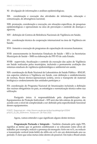 UNIDADE 3 | EPIDEMIOLOGIA APLICADA
154
XI- divulgação de informações e análises epidemiológicas;
XII- coordenação e execução das atividades de informação, educação e
comunicação, de abrangência nacional;
XIII- promoção, coordenação e execução, em situações específicas, de pesquisas
epidemiológicas e operacionais na área de prevenção e controle de doenças e
agravos;
XIV- definição de Centros de Referência Nacionais de Vigilância em Saúde;
XV- coordenação técnica da cooperação internacional na área de Vigilância em
Saúde;
XVI- fomento e execução de programas de capacitação de recursos humanos;
XVII- assessoramento às Secretarias Estaduais de Saúde – SES e às Secretarias
Municipais de Saúde – SMS na elaboração da PPI-VS de cada Estado;
XVIII- supervisão, fiscalização e controle da execução das ações de Vigilância
em Saúde realizadas pelos municípios, incluindo a permanente avaliação dos
sistemas estaduais de vigilância epidemiológica e ambiental em saúde;
XIX- coordenação da Rede Nacional de Laboratórios de Saúde Pública – RNLSP,
nos aspectos relativos à Vigilância em Saúde, com definição e estabelecimento
de normas, fluxos técnico-operacionais (coleta, envio e transporte de material
biológico) e credenciamento das unidades partícipes; e
XX- coordenação do Programa Nacional de Imunizações incluindo a definição
das vacinas obrigatórias no país, as estratégias e normatização técnica sobre sua
utilização.
Parágrafo único. A responsabilidade pela disponibilização dos
Equipamentos de Proteção Individual – EPI será das três esferas de governo, de
acordo com o nível de complexidade a ser definido pela especificidade funcional
desses equipamentos.
FONTE: Disponível em: <http://bvsms.saude.gov.br/bvs/saudelegis/gm/2004/
prt1172_15_06_2004.html>. Acesso em: 28 maio 2015.
Agora, vamos entender o que significam alguns destes termos:
Programação Pactuada e Integrada – Também chamada pela sigla PPI,
significa as metas que os gestores combinaram e se colocaram como alvos de
trabalho: por exemplo, reduzir a presença do mosquito Aedes em xx%, ou reduzir
a transmissão vertical (mãe-bebê) da sífilis em xx% em um determinado ano ou
período. É claro que estas metas estão dentro do possível. Em todo o Brasil ainda
 