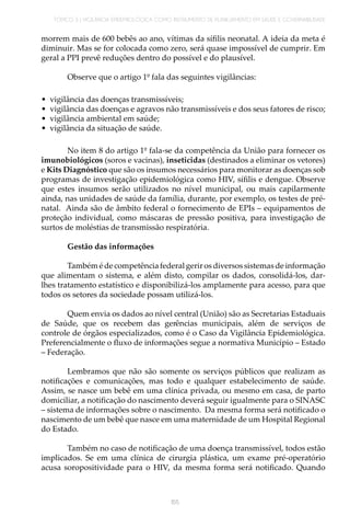 TÓPICO 3 | VIGILÂNCIA EPIDEMIOLÓGICA COMO INSTRUMENTO DE PLANEJAMENTO EM SAÚDE E GOVERNABILIDADE
155
morrem mais de 600 bebês ao ano, vítimas da sífilis neonatal. A ideia da meta é
diminuir. Mas se for colocada como zero, será quase impossível de cumprir. Em
geral a PPI prevê reduções dentro do possível e do plausível.
Observe que o artigo 1º fala das seguintes vigilâncias:
•	 vigilância das doenças transmissíveis;
•	 vigilância das doenças e agravos não transmissíveis e dos seus fatores de risco;
•	 vigilância ambiental em saúde;
•	 vigilância da situação de saúde.
No item 8 do artigo 1º fala-se da competência da União para fornecer os
imunobiológicos (soros e vacinas), inseticidas (destinados a eliminar os vetores)
e Kits Diagnóstico que são os insumos necessários para monitorar as doenças sob
programas de investigação epidemiológica como HIV, sífilis e dengue. Observe
que estes insumos serão utilizados no nível municipal, ou mais capilarmente
ainda, nas unidades de saúde da família, durante, por exemplo, os testes de pré-
natal. Ainda são de âmbito federal o fornecimento de EPIs – equipamentos de
proteção individual, como máscaras de pressão positiva, para investigação de
surtos de moléstias de transmissão respiratória.
Gestão das informações
Também é de competência federal gerir os diversos sistemas de informação
que alimentam o sistema, e além disto, compilar os dados, consolidá-los, dar-
lhes tratamento estatístico e disponibilizá-los amplamente para acesso, para que
todos os setores da sociedade possam utilizá-los.
Quem envia os dados ao nível central (União) são as Secretarias Estaduais
de Saúde, que os recebem das gerências municipais, além de serviços de
controle de órgãos especializados, como é o Caso da Vigilância Epidemiológica.
Preferencialmente o fluxo de informações segue a normativa Município – Estado
– Federação.
Lembramos que não são somente os serviços públicos que realizam as
notificações e comunicações, mas todo e qualquer estabelecimento de saúde.
Assim, se nasce um bebê em uma clínica privada, ou mesmo em casa, de parto
domiciliar, a notificação do nascimento deverá seguir igualmente para o SINASC
– sistema de informações sobre o nascimento. Da mesma forma será notificado o
nascimento de um bebê que nasce em uma maternidade de um Hospital Regional
do Estado.
Também no caso de notificação de uma doença transmissível, todos estão
implicados. Se em uma clínica de cirurgia plástica, um exame pré-operatório
acusa soropositividade para o HIV, da mesma forma será notificado. Quando
 