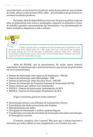 UNIDADE 3 | EPIDEMIOLOGIA APLICADA
156
uma enfermeira, na sua primeira consulta de rotina de pré-natal em uma unidade
de saúde, utilizar os kits de testes HVI e sífilis – deverá notificar de igual forma ao
encontrar resultados positivos.
Para tanto, além de disponibilizar os insumos, há que se qualificar a mão de
obra, os profissionais com cursos e atualizações, organizar os ambientes e fluxos
de trabalho e garantir o processamento das informações e sua transformação em
dados estatísticos disponíveis a todo o sistema.
UNI
A Rede Cegonha, que é o programa do atual governo para as ações pré-natal,
preconiza que testes rápidos para HIV e sífilis sejam feitos nos consultórios das unidades
de saúde quando do início do pré-natal. O diagnóstico precoce destas DST – Doenças
Sexualmente Transmissíveis evita a transmissão vertical destas graves moléstias que ainda
causam a morte de muitos bebês no país.
Além do SINASC, que já mencionamos, há vários outros sistemas
importantes de informação que a portaria menciona e que devem ser gerenciados
em nível central (União):
•	 Sistema de Informação sobre Agravos de Notificação – SINAN
•	 Sistema de Informação sobre Mortalidade – SIM
•	 Sistema de Informação sobre Nascidos Vivos – SINASC
•	 Sistema de Informação do Programa Nacional de Imunizações SI-PNI
•	 Outros sistemas que venham a ser introduzidos
•	 SIA/SUS – Sistema de Informações Ambulatoriais do SUS
•	 SIH/SUS – Sistema de Informações Hospitalares do SUS
O que é necessário gerenciar nestes sistemas?
•	 Normatização técnica, com definição de instrumentos e fluxos;
•	 Consolidação dos dados provenientes dos Estados;
•	 Retroalimentação dos dados.
•	 Divulgação de informações e análises epidemiológicas;
•	 Coordenaçãoeexecuçãodasatividadesdeinformação,educaçãoecomunicação,
de abrangência nacional.
É bastante complexo, não é mesmo? Mas para que o sistema funcione é
necessário que todos saibam as suas competências e as executem com zelo.
 