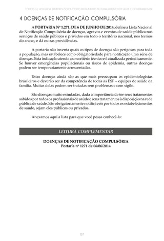 TÓPICO 3 | VIGILÂNCIA EPIDEMIOLÓGICA COMO INSTRUMENTO DE PLANEJAMENTO EM SAÚDE E GOVERNABILIDADE
157
4 DOENÇAS DE NOTIFICAÇÃO COMPULSÓRIA
A PORTARIA Nº 1.271, DE 6 DE JUNHO DE 2014, define a Lista Nacional
de Notificação Compulsória de doenças, agravos e eventos de saúde pública nos
serviços de saúde públicos e privados em todo o território nacional, nos termos
do anexo, e dá outras providências.
A portaria não inventa quais os tipos de doenças são perigosos para toda
a população, mas estabelece como obrigatoriedade para notificação uma série de
doenças. Esta indicação atende a um critério técnico e é atualizada periodicamente.
Se houver emergências populacionais ou riscos de epidemia, outras doenças
podem ser temporariamente acrescentadas.
Estas doenças ainda são as que mais preocupam os epidemiologistas
brasileiros e deverão ser da competência de todas as ESF – equipes de saúde da
família. Muitas delas podem ser tratadas sem problemas e com sigilo.
São doenças muito estudadas, dada a importância de ter seus tratamentos
sabidos por todos os profissionais de saúde e seus tratamentos à disposição na rede
pública de saúde. São obrigatoriamente notificáveis por todos os estabelecimentos
de saúde, sejam eles públicos ou privados.
Anexamos aqui a lista para que você possa conhecê-la:
DOENÇAS DE NOTIFICAÇÃO COMPULSÓRIA
Portaria nº 1271 de 06/06/2014
LEITURA COMPLEMENTAR
 