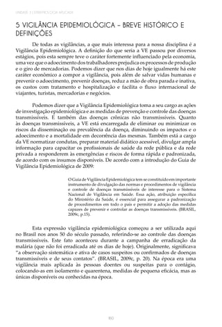 UNIDADE 3 | EPIDEMIOLOGIA APLICADA
160
5 VIGILÂNCIA EPIDEMIOLÓGICA – BREVE HISTÓRICO E
DEFINIÇÕES
De todas as vigilâncias, a que mais interessa para a nossa disciplina é a
Vigilância Epidemiológica. A definição do que seria a VE passou por diversos
estágios, pois esta sempre teve o caráter fortemente influenciado pela economia,
uma vez que o adoecimento dos trabalhadores prejudica os processos de produção
e o giro de mercadorias. Podemos dizer que nos dias de hoje igualmente há este
caráter econômico a compor a vigilância, pois além de salvar vidas humanas e
prevenir o adoecimento, prevenir doenças, reduz a mão de obra parada e inativa,
os custos com tratamento e hospitalização e facilita o fluxo internacional de
viajantes, turistas, mercadorias e negócios.
Podemos dizer que a Vigilância Epidemiológica toma a seu cargo as ações
de investigação epidemiológica e as medidas de prevenção e controle das doenças
transmissíveis. E também das doenças crônicas não transmissíveis. Quanto
às doenças transmissíveis, a VE está encarregada de eliminar ou minimizar os
riscos da disseminação ou prevalência da doença, diminuindo os impactos e o
adoecimento e a mortalidade em decorrência das mesmas. Também está a cargo
da VE normatizar condutas, preparar material didático acessível, divulgar ampla
informação para capacitar os profissionais de saúde da rede pública e da rede
privada a responderem às emergências e riscos de forma rápida e padronizada,
de acordo com os insumos disponíveis. De acordo com a introdução do Guia de
Vigilância Epidemiológica de 2009:
O Guia de Vigilância Epidemiológica tem se constituído em importante
instrumento de divulgação das normas e procedimentos de vigilância
e controle de doenças transmissíveis de interesse para o Sistema
Nacional de Vigilância em Saúde. Essa ação, atribuição específica
do Ministério da Saúde, é essencial para assegurar a padronização
de procedimentos em todo o país e permitir a adoção das medidas
capazes de prevenir e controlar as doenças transmissíveis. (BRASIL,
2009c, p.15).
Esta expressão vigilância epidemiológica começou a ser utilizada aqui
no Brasil nos anos 50 do século passado, referindo-se ao controle das doenças
transmissíveis. Este fato aconteceu durante a campanha de erradicação da
malária (que não foi erradicada até os dias de hoje). Originalmente, significava
“a observação sistemática e ativa de casos suspeitos ou confirmados de doenças
transmissíveis e de seus contatos”. (BRASIL, 2009c, p. 20). Na época era uma
vigilância mais aplicada às pessoas doentes ou suspeitas para o contágio,
colocando-as em isolamento e quarentena, medidas de pequena eficácia, mas as
únicas disponíveis ou conhecidas na época.
 