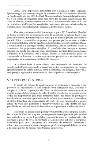 UNIDADE 3 | EPIDEMIOLOGIA APLICADA
162
Ainda seria importante acrescentar que a discussão sobre Vigilância
Epidemiológica já é bastante antiga e foi tema central da 21ª Assembleia Mundial
de Saúde, realizada em 1968. LUGAR Nesta assembleia ficou estabelecido que a
VE e seu escopo abrangeriam ações para além das doenças transmissíveis, tais
como os abortos, envenenamentos na infância, agravos em decorrência do uso
de pesticidas, malformações congênitas, leucemias, doenças relacionadas ao
trabalho, risco comportamental e acidentes, dentre muitos outros.
Ora, nós podemos concluir juntos que o que a 21ª Assembleia Mundial
de Saúde decidiu nos já longínquos anos 60 corrobora ou ratifica tudo o que
estudamos sobre a Epidemiologia até aqui: que as doenças podem ser causadas
por micróbios e transmitidas de pessoa para pessoa, porém as suas condições
de transmissibilidade estarão ligadas a uma infinidade de outros fatores. Desde
o desmatamento e ocupação urbana desordenada, até as condições sociais e
econômicas das populações atingidas. A ocorrência das doenças e agravos
também está ligada aos estilos de vida, alimentação, moradia, fatores emocionais
e trabalho. E a ocorrência das doenças, mesmo as transmissíveis, pode ser
considerada multicausal, e muito se pode fazer para evitar a sua incidência e
propagação, além do controle estritamente biológico!
A epidemiologia é uma ciência que transcende as fronteiras do
paradigma biológico, ampliando seus conhecimentos por intermédio dos campos
epistemológicos de outras ciências, como a economia, a sociologia, a filosofia, a
antropologia, a geografia, a economia, as ciências políticas e a demografia.
6 CONSIDERAÇÕES FINAIS
O objeto de estudo da epidemiologia: as populações humanas e seu
processo de adoecimento e cura formam uma cartografia viva, dinâmica e
complexa, pois as populações da Terra movimentam-se constantemente e
modificam seus hábitos, formas de vida e trabalho e também o meio onde vivem.
Todos são responsáveis pelo meio ambiente: donos dos meios de produção e
trabalhadores, cientistas e profissionais da saúde e governantes e a comunidade
científica. E também são responsáveis, até onde vão suas capacidades, a adotar
estilos de vida que permitam o desenvolvimento da vida dentro de suas
possibilidades mais salutares. Inobservadas estas premissas, não haverá futuro.
Nisto têm os governos um papel preponderante, que se ampliou desde a
Declaração de Alma Ata – aquela que responsabilizou os governos pela saúde e
bem-estar de seus povos. É papel dos governos fiscalizar as condições de vida,
ocupação e posse da terra, implantação de aglomerados urbanos e complexos
industriais para que o progresso e a economia de mercado, necessária à
sobrevivência das nações, não exclua para a periferia das possibilidades de vida
e de saúde grupos de pessoas mais frágeis e vulneráveis.
 