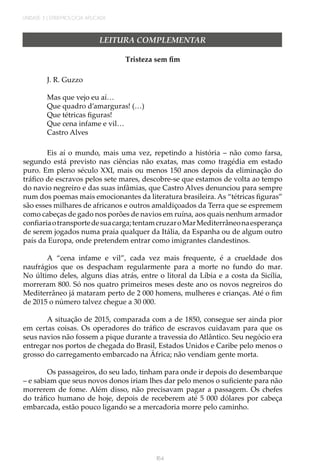 UNIDADE 3 | EPIDEMIOLOGIA APLICADA
164
LEITURA COMPLEMENTAR
Tristeza sem fim
J. R. Guzzo
Mas que vejo eu aí…
Que quadro d’amarguras! (…)
Que tétricas figuras!
Que cena infame e vil…
Castro Alves
Eis aí o mundo, mais uma vez, repetindo a história – não como farsa,
segundo está previsto nas ciências não exatas, mas como tragédia em estado
puro. Em pleno século XXI, mais ou menos 150 anos depois da eliminação do
tráfico de escravos pelos sete mares, descobre-se que estamos de volta ao tempo
do navio negreiro e das suas infâmias, que Castro Alves denunciou para sempre
num dos poemas mais emocionantes da literatura brasileira. As “tétricas figuras”
são esses milhares de africanos e outros amaldiçoados da Terra que se espremem
como cabeças de gado nos porões de navios em ruína, aos quais nenhum armador
confiariaotransportedesuacarga;tentamcruzaroMarMediterrâneonaesperança
de serem jogados numa praia qualquer da Itália, da Espanha ou de algum outro
país da Europa, onde pretendem entrar como imigrantes clandestinos.
A “cena infame e vil”, cada vez mais frequente, é a crueldade dos
naufrágios que os despacham regularmente para a morte no fundo do mar.
No último deles, alguns dias atrás, entre o litoral da Líbia e a costa da Sicília,
morreram 800. Só nos quatro primeiros meses deste ano os novos negreiros do
Mediterrâneo já mataram perto de 2 000 homens, mulheres e crianças. Até o fim
de 2015 o número talvez chegue a 30 000.
A situação de 2015, comparada com a de 1850, consegue ser ainda pior
em certas coisas. Os operadores do tráfico de escravos cuidavam para que os
seus navios não fossem a pique durante a travessia do Atlântico. Seu negócio era
entregar nos portos de chegada do Brasil, Estados Unidos e Caribe pelo menos o
grosso do carregamento embarcado na África; não vendiam gente morta.
Os passageiros, do seu lado, tinham para onde ir depois do desembarque
– e sabiam que seus novos donos iriam lhes dar pelo menos o suficiente para não
morrerem de fome. Além disso, não precisavam pagar a passagem. Os chefes
do tráfico humano de hoje, depois de receberem até 5 000 dólares por cabeça
embarcada, estão pouco ligando se a mercadoria morre pelo caminho.
 