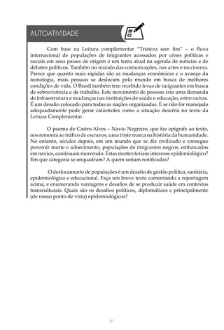 167
AUTOATIVIDADE
Com base na Leitura complementar “Tristeza sem fim” – o fluxo
internacional de populações de imigrantes acossados por crises políticas e
sociais em seus países de origem é um tema atual na agenda de notícias e de
debates políticos. Também no mundo das comunicações, nas artes e no cinema.
Parece que quanto mais rápidas são as mudanças econômicas e o avanço da
tecnologia, mais pessoas se deslocam pelo mundo em busca de melhores
condições de vida. O Brasil também tem recebido levas de imigrantes em busca
de sobrevivência e de trabalho. Este movimento de pessoas cria uma demanda
de infraestrutura e mudanças nas instituições de saúde e educação, entre outras.
É um desafio colocado para todas as nações organizadas. E se não for manejado
adequadamente pode gerar catástrofes como a situação descrita no texto da
Leitura Complementar.
O poema de Castro Alves – Navio Negreiro, que faz epígrafe ao texto,
nos remonta ao tráfico de escravos, uma triste marca na história da humanidade.
No entanto, séculos depois, em um mundo que se diz civilizado e consegue
prevenir morte e adoecimento, populações de imigrantes negros, embarcados
em navios, continuam morrendo. Estas mortes teriam interesse epidemiológico?
Em que categoria se enquadram? A quem seriam notificadas?
O deslocamento de populações é um desafio de gestão política, sanitária,
epidemiológica e educacional. Faça um breve texto comentando a reportagem
acima, e enumerando vantagens e desafios de se produzir saúde em contextos
transculturais. Quais são os desafios políticos, diplomáticos e principalmente
(de nosso ponto de vista) epidemiológicos?
 