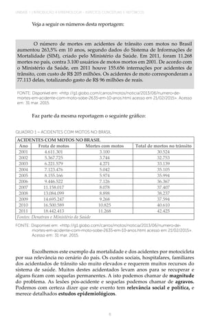 UNIDADE 1 | INTRODUÇÃO À EPIDEMIOLOGIA - ASPECTOS CONCEITUAIS E HISTÓRICOS
6
Veja a seguir os números desta reportagem:
O número de mortes em acidentes de trânsito com motos no Brasil
aumentou 263,5% em 10 anos, segundo dados do Sistema de Informações de
Mortalidade (SIM), criado pelo Ministério da Saúde. Em 2011, foram 11.268
mortes no país, contra 3.100 usuários de motos mortos em 2001. De acordo com
o Ministério da Saúde, em 2011 houve 155.656 internações por acidentes de
trânsito, com custo de R$ 205 milhões. Os acidentes de moto corresponderam a
77.113 delas, totalizando gasto de R$ 96 milhões de reais.
FONTE: Disponível em: <http://g1.globo.com/carros/motos/noticia/2013/06/numero-de-
mortes-em-acidente-com-moto-sobe-2635-em-10-anos.html acesso em 21/02/2015>. Acesso
em: 31 mar. 2015.
Faz parte da mesma reportagem o seguinte gráfico:
QUADRO 1 – ACIDENTES COM MOTOS NO BRASIL
ACIDENTES COM MOTOS NO BRASIL
Ano Frota de motos Mortes com motos Total de mortos no trânsito
2001 4.611.301 3.100 30.524
2002 5.367.725 3.744 32.753
2003 6.221.579 4.271 33.139
2004 7.123.476 5.042 35.105
2005 8.155.166 5.974 35.994
2006 9.446.522 7.126 36.367
2007 11.158.017 8.078 37.407
2008 13.084.099 8.898 38.237
2009 14.695.247 9.268 37.594
2010 16.500.589 10.825 40.610
2011 18.442.413 11.268 42.425
Fontes: Denatran e Ministério da Saúde
FONTE: Disponível em: <http://g1.globo.com/carros/motos/noticia/2013/06/numero-de-
mortes-em-acidente-com-moto-sobe-2635-em-10-anos.html acesso em 21/02/2015>.
Acesso em: 31 mar. 2015.
Escolhemos este exemplo da mortalidade e dos acidentes por motocicleta
por sua relevância no cenário do país. Os custos sociais, hospitalares, familiares
dos acidentados de trânsito são muito elevados e requerem muitos recursos do
sistema de saúde. Muitos destes acidentados levam anos para se recuperar e
alguns ficam com sequelas permanentes. A isto podemos chamar de magnitude
do problema. As lesões pós-acidente e sequelas podemos chamar de agravos.
Podemos com certeza dizer que este evento tem relevância social e política, e
merece detalhados estudos epidemiológicos.
 