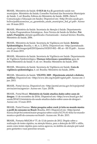 170
BRASIL. Ministério da Saúde. O SUS de A a Z: garantindo saúde nos
municípios. Ministério da Saúde, Conselho Nacional das Secretarias Municipais
de Saúde. 3. ed. Brasília: Editora do Ministério da Saúde, 2009b. (Série F.
Comunicação e Educação em Saúde). Disponível em: <http://bvsms.saude.gov.
br/bvs/publicacoes/sus_az_garantindo_saude_municipios_3ed_p1.pdf>. Acesso
em: 18 maio 2015.
BRASIL. Ministério da Saúde. Secretaria de Atenção à Saúde. Departamento
de Ações Programáticas Estratégicas. Área Técnica de Saúde da Mulher. Pré-
natal e Puerpério: atenção qualificada e humanizada – manual técnico. Brasília,
Ministério da Saúde, 2006.
BRASIL. Ministério da Saúde. Secretaria de Vigilância em Saúde. Boletim
Epidemiológico, Brasília, v. 46, n. 3, 2015a. Disponível em: <http://portalsaude.
saude.gov.br/images/pdf/2015/janeiro/19/2015-002---BE-at---SE-53.pdf>. Acesso
em: 23 maio 2015.
BRASIL. Ministério da Saúde. Secretaria de Vigilância em Saúde. Departamento
de Vigilância Epidemiológica. Doenças infecciosas e parasitárias: guia de
bolso/Ministério da Saúde. 8. ed. rev. Brasília: Ministério da Saúde, 2010.
BRASIL. Ministério da Saúde. Secretaria de Vigilância em Saúde. Guia de
vigilância epidemiológica. 6. ed. Brasília: Ministério da Saúde, 2009c.
BRASIL. Ministério da Saúde. VIGITEL 2009 - Hipertensão arterial e diabetes
mellitus. Disponível em: <http://www.sbn.org.br/pdf/vigitel.pdf>. Acesso em: 2
jun. 2015.
BRASIL. Portal Anvisa. Disponível em: <http://portal.anvisa.gov.br/wps/portal/
anvisa/anvisa/agencia>. Acesso em: 3 jun. 2015b.
BRASIL. Portal Brasil. Ministério da Saúde atualiza dados sobre casos de
dengue. 11 de novembro de 2014c. Disponível em: <http://www.brasil.gov.br/
saude/2014/11/ministerio-da-saude-atualiza-dados-sobre-casos-de-dengue>.
Acesso em: 15 maio 2015.
BRASIL. Portal Fiocruz. Maior pesquisa sobre crack já feita no mundo mostra
o perfil do consumo no Brasil. Brasília, 2013. Disponível em: <http://portal.
fiocruz.br/pt-br/content/maior-pesquisa-sobre-crack-j%C3%A1-feita-no-mundo-
mostra-o-perfil-do-consumo-no-brasil>. Acesso em: 30 abr. 2015.
BRASIL. Portaria MS/GM nº 77, de 12 de janeiro de 2012. Dispõe sobre a
realização de testes rápidos, na atenção básica, para a detecção de HIV e sífilis,
assim como testes rápidos para outros agravos, no âmbito da atenção pré-natal
para gestantes e suas parcerias sexuais.
 