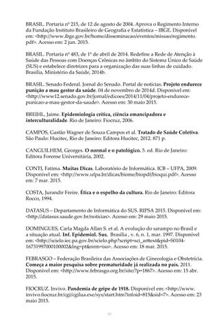 171
BRASIL. Portaria nº 215, de 12 de agosto de 2004. Aprova o Regimento Interno
da Fundação Instituto Brasileiro de Geografia e Estatística – IBGE. Disponível
em: <http://www.ibge.gov.br/home/disseminacao/eventos/missao/regimento.
pdf>. Acesso em: 2 jun. 2015.
BRASIL. Portaria nº 483, de 1º de abril de 2014. Redefine a Rede de Atenção à
Saúde das Pessoas com Doenças Crônicas no âmbito do Sistema Único de Saúde
(SUS) e estabelece diretrizes para a organização das suas linhas de cuidado.
Brasília, Ministério da Saúde, 2014b.
BRASIL. Senado Federal. Jornal do Senado. Portal de notícias. Projeto endurece
punição a mau gestor da saúde. 04 de novembro de 2014d. Disponível em:
<http://www12.senado.gov.br/jornal/edicoes/2014/11/04/projeto-endurece-
punicao-a-mau-gestor-da-saude>. Acesso em: 30 maio 2015.
BREIHL, Jaime. Epidemiologia crítica, ciência emancipadora e
interculturalidade. Rio de Janeiro: Fiocruz, 2006.
CAMPOS, Gastão Wagner de Souza Campos et al. Tratado de Saúde Coletiva.
São Paulo: Hucitec, Rio de Janeiro: Editora Hucitec, 2012. 871 p.
CANGUILHEM, Georges. O normal e o patológico. 5. ed. Rio de Janeiro:
Editora Forense Universitária, 2002.
CONTI, Fatima. Muitas Dicas. Laboratório de Informática. ICB – UFPA, 2009.
Disponível em: <http://www.ufpa.br/dicas/biome/biopdf/bioqui.pdf>. Acesso
em: 7 mar. 2015.
COSTA, Jurandir Freire. Ética e o espelho da cultura. Rio de Janeiro: Editora
Rocco, 1994.
DATASUS – Departamento de Informática do SUS. RIPSA 2015. Disponível em:
<http://datasus.saude.gov.br/noticias>. Acesso em: 29 maio 2015.
DOMINGUES, Carla Magda Allan S. et al. A evolução do sarampo no Brasil e
a situação atual. Inf. Epidemiol. Sus,  Brasília , v. 6, n. 1, mar. 1997. Disponível
em: <http://scielo.iec.pa.gov.br/scielo.php?script=sci_arttext&pid=S0104-
16731997000100002&lng=pt&nrm=iso>. Acesso em: 18 mar. 2015.
FEBRASGO – Federação Brasileira das Associações de Ginecologia e Obstetrícia.
Começa a maior pesquisa sobre prematuridade já realizada no país. 2011.
Disponível em: <http://www.febrasgo.org.br/site/?p=1867>. Acesso em: 15 abr.
2015.	
	
FIOCRUZ. Invivo. Pandemia de gripe de 1918. Disponível em: <http://www.
invivo.fiocruz.br/cgi/cgilua.exe/sys/start.htm?infoid=815&sid=7>. Acesso em: 23
maio 2015.
 