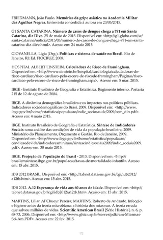 172
FRIEDMANN, João Paulo. Memórias da gripe asiática na Academia Militar
das Agulhas Negras. Entrevista concedida à autora em 23/05/2015.
G1 SANTA CATARINA. Número de casos de dengue chega a 781 em Santa
Catarina, diz Dive. 25 de maio de 2015. Disponível em: <http://g1.globo.com/sc/
santa-catarina/noticia/2015/03/numero-de-casos-de-dengue-chega-781-em-santa-
catarina-diz-dive.html>. Acesso em: 24 maio 2015.
GIOVANELLA, Ligia (Org.). Políticas e sistema de saúde no Brasil. Rio de
Janeiro, RJ: Ed. FIOCRUZ, 2008.
HOSPITAL ALBERT EINSTEIN. Calculadora de Risco de Framingham.
Disponível em: <http://www.einstein.br/hospital/cardiologia/calculadoras-de-
risco-cardiaco/risco-cardiaco-pelo-escore-de-riscode-framingham/Paginas/risco-
cardiaco-pelo-escore-de-risco-de-framingham.aspx>. Acesso em: 5 mar. 2015.
IBGE - Instituto Brasileiro de Geografia e Estatística. Regimento interno. Portaria
215 de 12 de agosto de 2004.
IBGE. A dinâmica demográfica brasileira e os impactos nas políticas públicas.
Indicadores sociodemográficos do Brasi. 2009. Disponível em: <http://www.
ibge.gov.br/home/estatistica/populacao/indic_sociosaude/2009/com_din.pdf>.
Acesso em: 4 maio 2015.
IBGE. Instituto Brasileiro de Geografia e Estatística. Síntese de Indicadores
Sociais: uma análise das condições de vida da população brasileira, 2009.
Ministério do Planejamento, Orçamento e Gestão. Rio de Janeiro, 2009.
Disponível em: <http://www.ibge.gov.br/home/estatistica/populacao/
condicaodevida/indicadoresminimos/sinteseindicsociais2009/indic_sociais2009.
pdf>. Acesso em: 30 maio 2015.
IBGE. Projeção da População do Brasil - 2013. Disponível em: <http://
brasilemsintese.ibge.gov.br/populacao/taxas-de-mortalidade-infantil>. Acesso
em: 15 abr. 2015.
IDB 2012 BRASIL. Disponível em: <http://tabnet.datasus.gov.br/cgi/idb2012/
a12tb.htm>. Acesso em: 15 abr. 2015.
IDB 2012. A.12 Esperança de vida aos 60 anos de idade. Disponível em: <http://
tabnet.datasus.gov.br/cgi/idb2012/a12tb.htm>. Acesso em: 15 abr. 2015.
MARTINS, Lilian Al´Chueyr Pereira; MARTINS, Roberto de Andrade. Infecção
e higiene antes da teoria microbiana: a história dos miasmas. A teoria errada
que salvou milhões de vidas. Scientific American Brasil [Série História], n. 6, p.
68-73, 2006. Disponível em: <http://www.ghtc.usp.br/server/pdf/ram-Miasmas-
Sci-Am.PDF>. Acesso em: 22 fev. 2015.
 