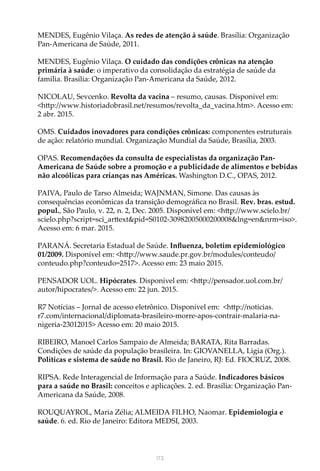 173
MENDES, Eugênio Vilaça. As redes de atenção à saúde. Brasília: Organização
Pan-Americana de Saúde, 2011.
MENDES, Eugênio Vilaça. O cuidado das condições crônicas na atenção
primária à saúde: o imperativo da consolidação da estratégia de saúde da
família. Brasília: Organização Pan-Americana da Saúde, 2012.
NICOLAU, Sevcenko. Revolta da vacina – resumo, causas. Disponível em:
<http://www.historiadobrasil.net/resumos/revolta_da_vacina.htm>. Acesso em:
2 abr. 2015.
OMS. Cuidados inovadores para condições crônicas: componentes estruturais
de ação: relatório mundial. Organização Mundial da Saúde, Brasília, 2003.
OPAS. Recomendações da consulta de especialistas da organização Pan-
Americana de Saúde sobre a promoção e a publicidade de alimentos e bebidas
não alcoólicas para crianças nas Américas. Washington D.C., OPAS, 2012.
PAIVA, Paulo de Tarso Almeida; WAJNMAN, Simone. Das causas às
consequências econômicas da transição demográfica no Brasil. Rev. bras. estud.
popul., São Paulo, v. 22, n. 2, Dec. 2005. Disponível em: <http://www.scielo.br/
scielo.php?script=sci_arttext&pid=S0102-30982005000200008&lng=en&nrm=iso>.
Acesso em: 6 mar. 2015. 
PARANÁ. Secretaria Estadual de Saúde. Influenza, boletim epidemiológico
01/2009. Disponível em: <http://www.saude.pr.gov.br/modules/conteudo/
conteudo.php?conteudo=2517>. Acesso em: 23 maio 2015.
PENSADOR UOL. Hipócrates. Disponível em: <http://pensador.uol.com.br/
autor/hipocrates/>. Acesso em: 22 jun. 2015.
R7 Notícias – Jornal de acesso eletrônico. Disponível em: <http://noticias.
r7.com/internacional/diplomata-brasileiro-morre-apos-contrair-malaria-na-
nigeria-23012015> Acesso em: 20 maio 2015.
RIBEIRO, Manoel Carlos Sampaio de Almeida; BARATA, Rita Barradas.
Condições de saúde da população brasileira. In: GIOVANELLA, Ligia (Org.).
Políticas e sistema de saúde no Brasil. Rio de Janeiro, RJ: Ed. FIOCRUZ, 2008.
RIPSA. Rede Interagencial de Informação para a Saúde. Indicadores básicos
para a saúde no Brasil: conceitos e aplicações. 2. ed. Brasília: Organização Pan-
Americana da Saúde, 2008.
ROUQUAYROL, Maria Zélia; ALMEIDA FILHO, Naomar. Epidemiologia e
saúde. 6. ed. Rio de Janeiro: Editora MEDSI, 2003.
 