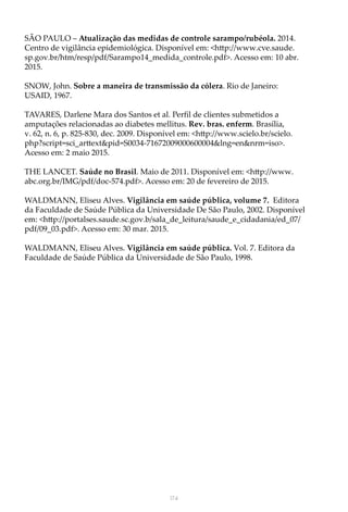 174
SÃO PAULO – Atualização das medidas de controle sarampo/rubéola. 2014.
Centro de vigilância epidemiológica. Disponível em: <http://www.cve.saude.
sp.gov.br/htm/resp/pdf/Sarampo14_medida_controle.pdf>. Acesso em: 10 abr.
2015.
SNOW, John. Sobre a maneira de transmissão da cólera. Rio de Janeiro:
USAID, 1967.
TAVARES, Darlene Mara dos Santos et al. Perfil de clientes submetidos a
amputações relacionadas ao diabetes mellitus. Rev. bras. enferm. Brasília,
v. 62, n. 6, p. 825-830, dec. 2009. Disponível em: <http://www.scielo.br/scielo.
php?script=sci_arttext&pid=S0034-71672009000600004&lng=en&nrm=iso>.
Acesso em: 2 maio 2015.
THE LANCET. Saúde no Brasil. Maio de 2011. Disponível em: <http://www.
abc.org.br/IMG/pdf/doc-574.pdf>. Acesso em: 20 de fevereiro de 2015.
WALDMANN, Eliseu Alves. Vigilância em saúde pública, volume 7. Editora
da Faculdade de Saúde Pública da Universidade De São Paulo, 2002. Disponível
em: <http://portalses.saude.sc.gov.b/sala_de_leitura/saude_e_cidadania/ed_07/
pdf/09_03.pdf>. Acesso em: 30 mar. 2015.
WALDMANN, Eliseu Alves. Vigilância em saúde pública. Vol. 7. Editora da
Faculdade de Saúde Pública da Universidade de São Paulo, 1998.
 