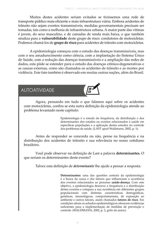 TÓPICO 1 | MATEMÁTICA, DADOS ESTATÍSTICOS E PLANEJAMENTO EM SAÚDE
7
Muitos destes acidentes seriam evitados se tivéssemos uma rede de
transporte público mais eficiente e mais infraestrutura viária. Embora acidentes de
trânsito não sejam eventos transmissíveis, medidas governamentais precisam ser
tomadas, tais como a melhoria de infraestrutura urbana. A maior parte das vítimas
é jovem, do sexo masculino, e de camadas de renda mais baixa, o que também
sinaliza para a vulnerabilidade deste grupo de risco: condutores de motocicletas.
Podemos chamá-los de grupo de risco para acidentes de trânsito com motocicletas.
A epidemiologia começou com o estudo das doenças transmissíveis, mas
com o seu amadurecimento como ciência, com a implantação do Sistema Único
de Saúde, com a redução das doenças transmissíveis e a ampliação das redes de
dados, esta pôde se estender para o estudo das doenças crônico-degenerativas e
as causas externas, como são chamados os acidentes de trânsito e as mortes por
violência. Este fato também é observado em muitas outras nações, além do Brasil.
Agora, pensando em tudo o que falamos aqui sobre os acidentes
com motocicletas, confira se esta outra definição da epidemiologia atende ao
problema levantado neste capítulo: 	
Epidemiologia é o estudo da frequência, da distribuição e dos
determinantes dos estados ou eventos relacionados à saúde em
específicas populações e a aplicação destes estudos no controle
dos problemas de saúde. (LAST apud Waldmann, 2002, p. 1).
Antes de responder se concorda ou não, pense na frequência e na
distribuição dos acidentes de trânsito e sua relevância no nosso cotidiano
brasileiro.
Você pode observar na definição de Last a palavra determinantes. O
que seriam os determinantes deste evento?
Talvez esta definição de determinante lhe ajude a pensar a resposta:
Determinantes: uma das questões centrais da epidemiologia
é a busca da causa e dos fatores que influenciam a ocorrência
dos eventos relacionados ao processo saúde-doença. Com este
objetivo, a epidemiologia descreve a frequência e a distribuição
destes eventos e compara a sua ocorrência em diferentes grupos
populacionais com distintas características demográficas,
genéticas, imunológicas, comportamentais, de exposição ao
ambiente e outros fatores, assim chamados fatores de risco. Em
condições ideais os achados epidemiológicos oferecem evidências
suficientes para a implementação de medidas de prevenção e
controle. (WALDMANN, 2002, p. 2, grifo do autor).
AUTOATIVIDADE
 