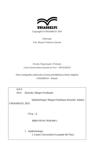 Copyright © UNIASSELVI 2015
Elaboração:
Prof. Margot Friedmann Zetzsche
Revisão, Diagramação e Produção:
Centro Universitário Leonardo da Vinci – UNIASSELVI
Ficha catalográfica elaborada na fonte pela Biblioteca Dante Alighieri
UNIASSELVI – Indaial.
616.9
Z61e Zetzsche, Margot Friedmann
Epidemiologia/ Margot Friedmann Zetzsche. Indaial :
UNIASSELVI, 2015.
174 p. : il.
ISBN 978-85-7830-909-1
1.	 Epidemiologia.
I. Centro Universitário Leonardo Da Vinci.
 