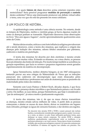 UNIDADE 1 | INTRODUÇÃO À EPIDEMIOLOGIA - ASPECTOS CONCEITUAIS E HISTÓRICOS
8
3 UM POUCO DE HISTÓRIA...
A epidemiologia como método é uma ciência recente. No entanto, desde
os tempos de Hipócrates, médico e cientista grego, já havia algumas noções de
como as doenças podiam se transmitir. Hipócrates descreveu estas observações
no livro “Dos ares águas e lugares”, escrito aproximadamente quatrocentos anos
antes de Cristo.
Muitasideiaserradas,míticasecomforteinfluênciareligiosaprevaleceram
até o século dezenove, como a teoria dos miasmas, que explicava a origem das
doenças pela inalação dos miasmas, odores fétidos emanados por pântanos,
cadáveres e matéria em putrefação.
A teoria dos miasmas foi descrita por dois cientistas e mesmo errada
ajudou a salvar muitas vidas. Evitando os miasmas, ou o mau cheiro, as pessoas
ficavam distantes das fontes de infecção. Por muito tempo também se acreditou na
geração espontânea, que fazia os vermes e pequenos organismos serem gerados
espontaneamente da matéria em decomposição.
Ignaz Semmelweiss, médico obstetra húngaro, já em 1847 enlouqueceu
tentando provar aos seus colegas da Maternidade de Viena que as infecções
passavam dos cadáveres em decomposição (que eram dissecados pelos
estudantes de medicina e professores nas aulas de anatomia) para as pacientes da
maternidade pelas mãos dos médicos.
Somente com Louis Pasteur e Robert Koch, décadas depois, é que ficou
demonstrada a presença destes micróbios e que Semmelweis passou a ser levado
a sério. Ou melhor, as suas ideias, porque Semmelweis, que hoje é considerado o
“pai da antissepsia”, já estava morto e praticamente esquecido.
A teoria dos miasmas, isto é, de que os maus cheiros transmitiam
as doenças, mesmo errada salvou milhares de vidas. A partir dela as pessoas
começaram a afastar as causas de mau cheiro, deixar os cemitérios em lugares
mais retirados, proteger as águas de consumo humano, e dar destino aos esgotos.
No decorrer dos séculos XVII e XVIII o asseio pessoal não incluía
banhos, normalmente considerados perigosos para a saúde. Lavavam-
se o rosto, as mãos e os pés. Eram utilizados perfumes fortes, para
disfarçar os maus odores corporais. No século XVIII a situação
melhorou gradualmente, especialmente entre as mulheres, e os
perfumes passaram a ser mais suaves. Nessa época foram inventados
os bidês, que auxiliavam na higiene corporal.As casas não costumavam
ter banheiros. O sistema de esgotos nas cidades era precário. Era
E a quais fatores de risco descritos acima estariam expostos estes
motociclistas? Seria possível programar medidas de prevenção e controle
destes acidentes? Talvez seja interessante promover um debate virtual sobre
o tema, uma vez que ele está tão presente em nosso cotidiano.
 