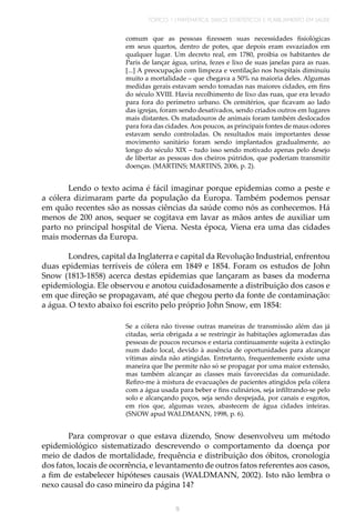 TÓPICO 1 | MATEMÁTICA, DADOS ESTATÍSTICOS E PLANEJAMENTO EM SAÚDE
9
comum que as pessoas fizessem suas necessidades fisiológicas
em seus quartos, dentro de potes, que depois eram esvaziados em
qualquer lugar. Um decreto real, em 1780, proibia os habitantes de
Paris de lançar água, urina, fezes e lixo de suas janelas para as ruas.
[...] A preocupação com limpeza e ventilação nos hospitais diminuiu
muito a mortalidade – que chegava a 50% na maioria deles. Algumas
medidas gerais estavam sendo tomadas nas maiores cidades, em fins
do século XVIII. Havia recolhimento de lixo das ruas, que era levado
para fora do perímetro urbano. Os cemitérios, que ficavam ao lado
das igrejas, foram sendo desativados, sendo criados outros em lugares
mais distantes. Os matadouros de animais foram também deslocados
para fora das cidades. Aos poucos, as principais fontes de maus odores
estavam sendo controladas. Os resultados mais importantes desse
movimento sanitário foram sendo implantados gradualmente, ao
longo do século XIX – tudo isso sendo motivado apenas pelo desejo
de libertar as pessoas dos cheiros pútridos, que poderiam transmitir
doenças. (MARTINS; MARTINS, 2006, p. 2).
Lendo o texto acima é fácil imaginar porque epidemias como a peste e
a cólera dizimaram parte da população da Europa. Também podemos pensar
em quão recentes são as nossas ciências da saúde como nós as conhecemos. Há
menos de 200 anos, sequer se cogitava em lavar as mãos antes de auxiliar um
parto no principal hospital de Viena. Nesta época, Viena era uma das cidades
mais modernas da Europa.
Londres, capital da Inglaterra e capital da Revolução Industrial, enfrentou
duas epidemias terríveis de cólera em 1849 e 1854. Foram os estudos de John
Snow (1813-1858) acerca destas epidemias que lançaram as bases da moderna
epidemiologia. Ele observou e anotou cuidadosamente a distribuição dos casos e
em que direção se propagavam, até que chegou perto da fonte de contaminação:
a água. O texto abaixo foi escrito pelo próprio John Snow, em 1854:
Se a cólera não tivesse outras maneiras de transmissão além das já
citadas, seria obrigada a se restringir às habitações aglomeradas das
pessoas de poucos recursos e estaria continuamente sujeita à extinção
num dado local, devido à ausência de oportunidades para alcançar
vítimas ainda não atingidas. Entretanto, frequentemente existe uma
maneira que lhe permite não só se propagar por uma maior extensão,
mas também alcançar as classes mais favorecidas da comunidade.
Refiro-me à mistura de evacuações de pacientes atingidos pela cólera
com a água usada para beber e fins culinários, seja infiltrando-se pelo
solo e alcançando poços, seja sendo despejada, por canais e esgotos,
em rios que, algumas vezes, abastecem de água cidades inteiras.
(SNOW apud WALDMANN, 1998, p. 6).
Para comprovar o que estava dizendo, Snow desenvolveu um método
epidemiológico sistematizado descrevendo o comportamento da doença por
meio de dados de mortalidade, frequência e distribuição dos óbitos, cronologia
dos fatos, locais de ocorrência, e levantamento de outros fatos referentes aos casos,
a fim de estabelecer hipóteses causais (WALDMANN, 2002). Isto não lembra o
nexo causal do caso mineiro da página 14?
 