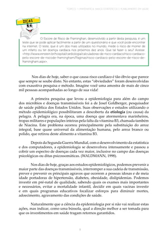 TÓPICO 1 | MATEMÁTICA, DADOS ESTATÍSTICOS E PLANEJAMENTO EM SAÚDE
11
DICAS
O Escore de Risco de Framinghan, desenvolvido a partir desta pesquisa, é um
teste que se pode aplicar facilmente a partir de um questionário e que você pode encontrar
na internet. O teste, que é um dos mais utilizados no mundo, mede o risco de morrer de
um infarto ou ter doença cardíaca nos próximos dez anos. Que tal fazer o seu? Acesse:
<http://www.einstein.br/hospital/cardiologia/calculadoras-de-risco-cardiaco/risco-cardiaco-
pelo-escore-de-riscode-framingham/Paginas/risco-cardiaco-pelo-escore-de-risco-de-
framingham.aspx>.
Nos dias de hoje, saber o que causa risco cardíaco é tão óbvio que parece
que sempre se soube disto. No entanto, estas “obviedades” foram desenvolvidas
com exaustiva pesquisa e método. Imagine você uma amostra de mais de cinco
mil pessoas acompanhadas ao longo de sua vida!
	
A primeira pesquisa que levou a epidemiologia para além do campo
dos micróbios e doenças transmissíveis foi a de Josef Goldberger, pesquisador
de saúde pública dos Estados Unidos. Suas observações e estudos utilizando o
método epidemiológico possibilitaram a descoberta da etiologia (ou causa) da
pelagra. A pelagra era, na época, uma doença que atormentava marinheiros,
tropas militares e populações inteiras pela falta da vitamina B3, chamada também
de Niacina. Este problema ocorreu principalmente pela substituição do arroz
integral, base quase universal da alimentação humana, pelo arroz branco ou
polido, que retirou deste alimento a vitamina B3.
	
Depois da Segunda Guerra Mundial, com o desenvolvimento da estatística
e dos computadores, a epidemiologia se desenvolveu intensamente e passou a
cobrir um espectro de doenças cada vez maior, inclusive no campo das doenças
psicológicas ou ditas psicossomáticas. (WALDMANN, 1998).
	
Nos dias de hoje, graças aos estudos epidemiológicos, podemos prevenir a
maior parte das doenças transmissíveis, interromper a sua cadeia de transmissão,
prever e prevenir os principais agravos que ocorrem a pessoas idosas e de meia
idade portadoras de hipertensão, diabetes, obesidade, dislipidemias. Podemos
investir em pré-natal de qualidade, sabendo quais os exames mais importantes
e necessários, evitar a mortalidade infantil, decidir em quais vacinas investir
e em quais programas educativos focalizar esforços para diminuir mortes,
adoecimento, agravamento das condições de saúde.
	
Naturalmente que a ciência da epidemiologia por si não vai realizar estas
ações, mas indicar, como uma bússola, qual a direção melhor a ser tomada para
que os investimentos em saúde tragam retornos garantidos.
 