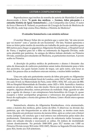 UNIDADE 1 | INTRODUÇÃO À EPIDEMIOLOGIA - ASPECTOS CONCEITUAIS E HISTÓRICOS
12
LEITURA COMPLEMENTAR
Reproduzimos aqui trechos da resenha de autoria de Marinilda Carvalho
descrevendo o livro: “A peste dos médicos — Germes, febre pós-parto e a
estranha história de Ignác Semmelweis [...] da Companhia das Letras. O autor
do livro é Sherwin B. Nuland, ex-professor de Cirurgia da Escola de Medicina de
Yale (EUA), onde hoje ensina Ética Médica e História da Medicina”.
O estranho Semmelweis e um mistério milenar
O escritor Moacyr Scliar diz no prefácio que o autor fala “de uma jovem
que vai morrer” com a “paixão de um ficcionista”. De fato, Nuland apresenta o
tema ao leitor pelos medos da mocinha em trabalho de parto que caminha quase
800 metros para chegar ao gigantesco Allgemeine Krankenhaus, o Hospital Geral
de Viena, e implora para ter o filho na enfermaria da Segunda Divisão, onde
seria atendida por parteiras. As amigas da fábrica tinham alertado: na Primeira
Divisão, assistidas por estudantes de Medicina, as parturientes morriam. A jovem
acaba na Primeira.
A descrição da prática médica de professores e alunos é chocante: das
salas de dissecação de cadáveres putrefatos saíam todos diretamente para o leito
das pacientes, nas quais faziam exame de toque, um após outro, sem lavar as
mãos. Em poucos dias as mulheres estavam mortas, e muitos bebês também.
Uma em cada seis parturientes morria de febre pós-parto no Allgemeine
Krankenhaus. Na Maternidade Geral de Londres, entre 1833 e 1842, morriam 587
em cada 10 mil; na Maternidade de Paris, entre 1830 e 1834, 547, com pico de 880;
304 no Hospital-Maternidade de Dresden, entre 1825 e 1834. Austrália e América
saíam-se um pouco melhor, mas não muito. Havia um sem-número de teorias a
respeito, algumas absurdas, outras próximas da realidade. Hoje, quando se sabe
que o agente da doença é um estreptococo beta-hemolítico do Grupo A, quase
exaspera o leitor acompanhar progressos e retrocessos dos pesquisadores em
busca de explicações: a teoria dos germes de Pasteur, Lister e Kock estava apenas
em gestação.
Semmelweis, obstetra do Allgemeine Krankenhaus, vivia atormentado,
como a maioria dos médicos, pelos surtos da febre. E observou: na divisão das
parteiras, que não frequentavam as salas de dissecação, as mortes eram mais
raras. Quando um professor morreu da mesma febre, após se cortar com o bisturi
numa autópsia, ele concluiu que o mal entrava nas enfermarias pelas mãos dos
profissionais. Determinou então que à porta da enfermaria todos lavassem as
mãos em solução clorada e escovassem as unhas. Os índices de mortalidade
caíram drasticamente. No período 1848-1859, para 35,7 mortes em 1.000 na
Primeira Divisão (eram 90,2 entre 1832-1847). Mesmo na Segunda Divisão baixou
para 30,6, frente aos 33,8 anteriores.
 