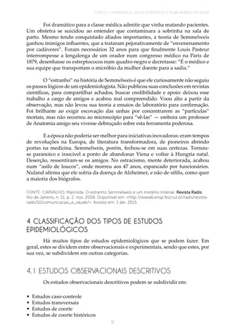 TÓPICO 1 | MATEMÁTICA, DADOS ESTATÍSTICOS E PLANEJAMENTO EM SAÚDE
13
Foi dramático para a classe médica admitir que vinha matando pacientes.
Um obstetra se suicidou ao entender que contaminara a sobrinha na sala de
parto. Mesmo tendo conquistado aliados importantes, a teoria de Semmelweis
ganhou inimigos influentes, que a trataram pejorativamente de “envenenamento
por cadáveres”. Foram necessários 32 anos para que finalmente Louis Pasteur
interrompesse a lengalenga de um orador num congresso médico na Paris de
1879, desenhasse os estreptococos num quadro-negro e decretasse: “É o médico e
sua equipe que transportam o micróbio da mulher doente para a sadia.”
O “estranho” na história de Semmelweis é que ele curiosamente não seguiu
os passos lógicos de um epidemiologista. Não publicou suas conclusões em revistas
científicas, para compartilhar achados, buscar credibilidade e apoio: deixou esse
trabalho a cargo de amigos e acabou mal compreendido. Voou alto a partir da
observação, mas não levou sua teoria a ensaios de laboratório para confirmação.
Foi brilhante ao exigir escovação das unhas por concentrarem as “partículas”
mortais, mas não recorreu ao microscópio para “vê-las” — embora um professor
de Anatomia amigo seu vivesse debruçado sobre esta ferramenta poderosa.
E a época não poderia ser melhor para iniciativas inovadoras: eram tempos
de revoluções na Europa, de literatura transformadora, de pioneiros abrindo
portas na medicina. Semmelweis, porém, fechou-se em suas certezas. Tornou-
se paranoico e irascível a ponto de abandonar Viena e voltar à Hungria natal.
Deserção, ressentiram-se os amigos. No ostracismo, mente deteriorada, acabou
num “asilo de loucos”, onde morreu aos 47 anos, espancado por funcionários.
Nuland afirma que ele sofria da doença de Alzheimer, e não de sífilis, como quer
a maioria dos biógrafos.
FONTE: CARVALHO, Marinilda. O estranho Semmelweis e um mistério milenar. Revista Radis,
Rio de Janeiro, n. 51, p. 2, nov. 2006. Disponível em: <http://www6.ensp.fiocruz.br/radis/revista-
radis/51/comunicacao_e_saude/>. Acesso em: 1 abr. 2015.
4 CLASSIFICAÇÃO DOS TIPOS DE ESTUDOS
EPIDEMIOLÓGICOS
Há muitos tipos de estudos epidemiológicos que se podem fazer. Em
geral, estes se dividem entre observacionais e experimentais, sendo que estes, por
sua vez, se subdividem em outras categorias.
4.1 ESTUDOS OBSERVACIONAIS DESCRITIVOS
Os estudos observacionais descritivos podem se subdividir em:
•	 Estudos caso-controle
•	 Estudos transversais
•	 Estudos de coorte
•	 Estudos de coorte históricos
 