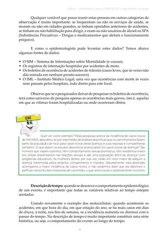 TÓPICO 1 | MATEMÁTICA, DADOS ESTATÍSTICOS E PLANEJAMENTO EM SAÚDE
15
Qualquer variável que possa reunir estas pessoas em outras categorias de
observação é muito importante: se frequentam ou não os serviços de saúde, se
moram ou não em cidades grandes, se tinham episódios anteriores de acidentes,
se tinham ou não habilitação para dirigir, e eram ou não usuários de álcool ou SPA
(Substâncias Psicoativas – Drogas e medicamentos que afetam o funcionamento
psíquico).
E como o epidemiologista pode levantar estes dados? Temos abaixo
algumas fontes de dados:
•	 O SIM – Sistema de Informações sobre Mortalidade (e causas).
•	 Os registros de internação hospitalar por acidentes de moto.
•	 Os boletins de ocorrência de acidentes de trânsito (casos leves, que às vezes não
dão entrada em nenhum pronto-socorro).
•	 O IML – Instituto Médico Legal, uma vez que ocorrências com morte às vezes
nem passam pelos hospitais, indo direto para este local.
Observequeseopesquisadordeixardepesquisarosboletinsdeocorrência,
terá como universo de pesquisa apenas as ocorrências mais graves, isto é, aquelas
em que as vítimas foram hospitalizadas ou onde ocorreram óbitos.
UNI
Quer ver outro exemplo? Pelas pesquisas acerca da incidência de casos novos
de HIV/AIDS, descobriu-se por intermédio de análises descritivas que os caminhoneiros fazem
parte da população de risco para casos novos desta doença (e suas esposas e companheiras
também). O que dizem os estudos descritivos acerca deles (os casos novos da doença)? São
homens que viajam sozinhos, têm comportamento sexual promíscuo, têm resistência maior
em utilizar preservativos nas relações sexuais e são uma população difícil de alcançar com
programas educativos. As mulheres destes, por sua vez, estão em risco maior de adquirir a
doença transmitida pelos próprios companheiros e maridos. Naturalmente, esta descrição
acompanha a maior incidência de casos novos, e não podemos dizer que ela descreve o
perfil do conjunto dos motoristas de caminhão, o que seria injusto e politicamente incorreto.
Descriçãodetempo:quandosedescreveocomportamentoepidemiológico
de um evento, é importante que todas as variáveis relativas ao tempo estejam
anotadas.
Usando novamente o exemplo dos motociclistas: quando acontecem os
acidentes, em que hora do dia, em que estação do ano, se há mais casos em dias
de chuva, à noite, nos fins de semana, se a incidência aumenta ou diminui com o
passar do tempo. Na descrição de tempo é muito importante constituir uma série
histórica, ou seja, o comportamento do evento ao longo do tempo.
 