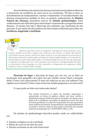 UNIDADE 1 | INTRODUÇÃO À EPIDEMIOLOGIA - ASPECTOS CONCEITUAIS E HISTÓRICOS
16
Nasériehistóricadamaioriadasdoençastransmissíveispodemosobservar
o decréscimo da incidência de casos novos ou ocorrências. Tal fato se deve ao
descobrimento de medicamentos, vacinas e tratamentos. O recrudescimento das
doenças transmissíveis também se deve ao próprio conhecimento da História
Natural das Doenças, descoberto através do método epidemiológico. Estes
conhecimentos são utilizados para interromper a transmissão e progressão destas
doenças. O mesmo fato não é observado nos acidentes, que aumentam de ano
para ano. E que ainda não têm políticas de intervenções suficientes para deter sua
incidência, magnitude e letalidade.
UNI
Sabemos que fatos como os acidentes, chamados de causas externas e que
incluem também as mortes e agravos por violência e até mesmo o suicídio, são eventos
cuja história natural (social e política) se pode construir e que são passíveis de prevenção e
diminuição utilizando as observações oriundas do método epidemiológico. Um exemplo de
política pública a partir desta observação é a obrigatoriedade do uso de cinto de segurança
e capacete, já antiga entre nós. Outro exemplo mais recente é a obrigatoriedade de todos
os automóveis novos, populares ou não, possuírem os dispositivos de segurança contra
impactos: freios no sistema ABS e airbags.
Descrição de lugar: a descrição de lugar, por sua vez, vai se deter na
localização mais geográfica dos fatos. Em que cidades ocorre? Qual o tamanho
delas? Como é em outros países? É mais nas rodovias ou nas vias urbanas? Nas
capitais ou no interior? Como o fato ocorre nas cidades pequenas e na zona rural?
E o que pode ser feito com todos estes dados?
Nos estudos descritivos, os dados são reunidos, organizados e
apresentados na forma de gráficos, tabelas com taxas, médias e
distribuição segundo atributos da pessoa, do tempo e do espaço, sem o
objetivo de se estabelecer associações ou inferências causais. Esse tipo
de estudo geralmente visa descrever populações-alvo que apresentem
certos atributos de interesse. Frequentemente, pela impossibilidade de
se estudar o universo, adota-se como opção o estudo de uma amostra
estimada da população-alvo. (WALDMAN, 2002, p. 218).
Os estudos de epidemiologia descritiva podem ainda ser subdivididos
em:
•	 Estudos ecológicos ou de correlação
•	 Relato de casos ou de série de casos
•	 Estudos seccionais ou de corte transversal
 