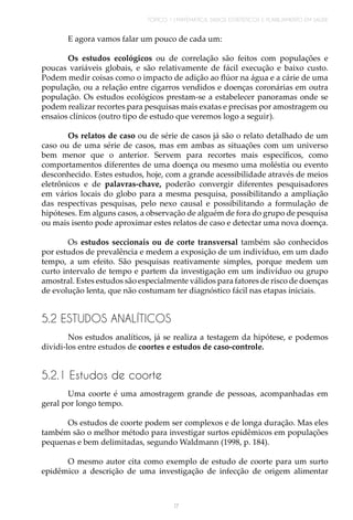 TÓPICO 1 | MATEMÁTICA, DADOS ESTATÍSTICOS E PLANEJAMENTO EM SAÚDE
17
E agora vamos falar um pouco de cada um:
Os estudos ecológicos ou de correlação são feitos com populações e
poucas variáveis globais, e são relativamente de fácil execução e baixo custo.
Podem medir coisas como o impacto de adição ao flúor na água e a cárie de uma
população, ou a relação entre cigarros vendidos e doenças coronárias em outra
população. Os estudos ecológicos prestam-se a estabelecer panoramas onde se
podem realizar recortes para pesquisas mais exatas e precisas por amostragem ou
ensaios clínicos (outro tipo de estudo que veremos logo a seguir).
Os relatos de caso ou de série de casos já são o relato detalhado de um
caso ou de uma série de casos, mas em ambas as situações com um universo
bem menor que o anterior. Servem para recortes mais específicos, como
comportamentos diferentes de uma doença ou mesmo uma moléstia ou evento
desconhecido. Estes estudos, hoje, com a grande acessibilidade através de meios
eletrônicos e de palavras-chave, poderão convergir diferentes pesquisadores
em vários locais do globo para a mesma pesquisa, possibilitando a ampliação
das respectivas pesquisas, pelo nexo causal e possibilitando a formulação de
hipóteses. Em alguns casos, a observação de alguém de fora do grupo de pesquisa
ou mais isento pode aproximar estes relatos de caso e detectar uma nova doença.
Os estudos seccionais ou de corte transversal também são conhecidos
por estudos de prevalência e medem a exposição de um indivíduo, em um dado
tempo, a um efeito. São pesquisas reativamente simples, porque medem um
curto intervalo de tempo e partem da investigação em um indivíduo ou grupo
amostral. Estes estudos são especialmente válidos para fatores de risco de doenças
de evolução lenta, que não costumam ter diagnóstico fácil nas etapas iniciais.
5.2 ESTUDOS ANALÍTICOS
Nos estudos analíticos, já se realiza a testagem da hipótese, e podemos
dividi-los entre estudos de coortes e estudos de caso-controle.
5.2.1 Estudos de coorte
Uma coorte é uma amostragem grande de pessoas, acompanhadas em
geral por longo tempo.
Os estudos de coorte podem ser complexos e de longa duração. Mas eles
também são o melhor método para investigar surtos epidêmicos em populações
pequenas e bem delimitadas, segundo Waldmann (1998, p. 184).
O mesmo autor cita como exemplo de estudo de coorte para um surto
epidêmico a descrição de uma investigação de infecção de origem alimentar
 