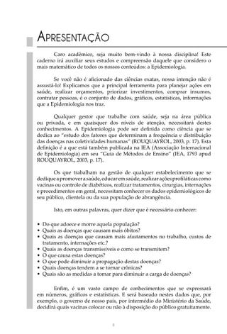 III
Apresentação
Caro acadêmico, seja muito bem-vindo à nossa disciplina! Este
caderno irá auxiliar seus estudos e compreensão daquele que considero o
mais matemático de todos os nossos conteúdos: a Epidemiologia.
Se você não é aficionado das ciências exatas, nossa intenção não é
assustá-lo! Explicamos que a principal ferramenta para planejar ações em
saúde, realizar orçamentos, priorizar investimentos, comprar insumos,
contratar pessoas, é o conjunto de dados, gráficos, estatísticas, informações
que a Epidemiologia nos traz.
Qualquer gestor que trabalhe com saúde, seja na área pública
ou privada, e em quaisquer dos níveis de atenção, necessitará destes
conhecimentos. A Epidemiologia pode ser definida como ciência que se
dedica ao “estudo dos fatores que determinam a frequência e distribuição
das doenças nas coletividades humanas” (ROUQUAYROL, 2003, p. 17). Esta
definição é a que está também publicada na IEA (Associação Internacional
de Epidemiologia) em seu “Guia de Métodos de Ensino” (IEA, 1793 apud
ROUQUAYROL, 2003, p. 17).
Os que trabalham na gestão de qualquer estabelecimento que se
dediqueapromoverasaúde,educaremsaúde,realizaraçõesprofiláticascomo
vacinas ou controle de diabéticos, realizar tratamentos, cirurgias, internações
e procedimentos em geral, necessitam conhecer os dados epidemiológicos de
seu público, clientela ou da sua população de abrangência.
Isto, em outras palavras, quer dizer que é necessário conhecer:
•	 Do que adoece e morre aquela população?
•	 Quais as doenças que causam mais óbitos?
•	 Quais as doenças que causam mais afastamentos no trabalho, custos de
tratamento, internações etc.?
•	 Quais as doenças transmissíveis e como se transmitem?
•	 O que causa estas doenças?
•	 O que pode diminuir a propagação destas doenças?
•	 Quais doenças tendem a se tornar crônicas?
•	 Quais são as medidas a tomar para diminuir a carga de doenças?
Enfim, é um vasto campo de conhecimentos que se expressará
em números, gráficos e estatísticas. E será baseado nestes dados que, por
exemplo, o governo de nosso país, por intermédio do Ministério da Saúde,
decidirá quais vacinas colocar ou não à disposição do público gratuitamente.
 