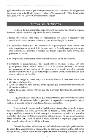 UNIDADE 1 | INTRODUÇÃO À EPIDEMIOLOGIA - ASPECTOS CONCEITUAIS E HISTÓRICOS
18
(gastroenterite) em uma população que compreendia o conjunto de amigos que
foram em uma festa. O fato ocorreu em Nova York no ano de 1941 e foi descrito
por Gross. Veja na Leitura Complementar a seguir.
LEITURA COMPLEMENTAR
De posse da lista completa dos participantes do jantar que lhe deu origem,
devemos seguir a seguinte sequência de procedimentos:
1.	Entrar em contato com todos os participantes do jantar e preencher um
questionário especialmente elaborado para a investigação do surto.
2.	É necessário determinar não somente se o participante ficou doente (ou
seja, enquadrou-se na definição de caso que você estabeleceu para o surto),
mas também os alimentos e bebidas que foram ingeridos pelos convidados
presentes no evento.
3.	Se for possível, tente quantificar o consumo de cada item relacionado.
4.	Concluído o preenchimento dos questionários relativos a cada um dos
participantes, você poderá calcular a taxa de ataque (incidência expressa
em percentagem) da gastroenterite para quem consumiu um determinado
alimento ou bebida e a taxa de ataque para aqueles que não consumiram esse
mesmo alimento ou bebida.
5.	De um modo geral, nessa etapa da investigação você deve concentrar sua
atenção em três pontos:
a.	A taxa de ataque é mais elevada entre aqueles que consumiram determinado
alimento ou bebida.
b.	A taxa de ataque é menor entre os que não ingeriram determinado alimento ou
bebida.
[...]A maioria dos indivíduos que apresentaram a gastroenterite consumiu
determinado alimento ou bebida; portanto, a exposição a esse produto deve
explicar a maioria, senão a totalidade, dos casos ocorridos.
A organização desses dados, incluindo o cálculo das taxas de ataque,
pode ser efetuada na forma apresentada na tabela. A razão entre as taxas de
ataque verificadas entre os indivíduos que consumiram ou não cada um dos
alimentos e bebidas, conforme o explicado anteriormente, é o que denominamos
Risco Relativo (RR). Esse RR mede a associação entre a exposição (ingestão de
determinado alimento ou bebida) e a doença.
Como foi também salientado, a existência dessa associação pode resultar
do acaso. Para verificarmos se ela resultou do acaso, aplicamos testes estatísticos
de significância, como, por exemplo, o qui quadrado. No exemplo em questão, 80
 
