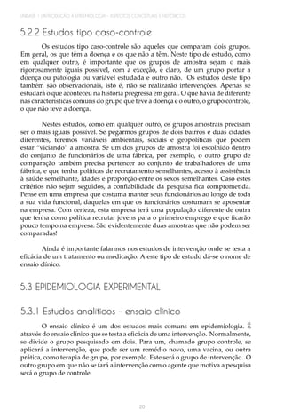 UNIDADE 1 | INTRODUÇÃO À EPIDEMIOLOGIA - ASPECTOS CONCEITUAIS E HISTÓRICOS
20
5.2.2 Estudos tipo caso-controle
Os estudos tipo caso-controle são aqueles que comparam dois grupos.
Em geral, os que têm a doença e os que não a têm. Neste tipo de estudo, como
em qualquer outro, é importante que os grupos de amostra sejam o mais
rigorosamente iguais possível, com a exceção, é claro, de um grupo portar a
doença ou patologia ou variável estudada e outro não. Os estudos deste tipo
também são observacionais, isto é, não se realizarão intervenções. Apenas se
estudará o que aconteceu na história pregressa em geral. O que havia de diferente
nas características comuns do grupo que teve a doença e o outro, o grupo controle,
o que não teve a doença.
Nestes estudos, como em qualquer outro, os grupos amostrais precisam
ser o mais iguais possível. Se pegarmos grupos de dois bairros e duas cidades
diferentes, teremos variáveis ambientais, sociais e geopolíticas que podem
estar “viciando” a amostra. Se um dos grupos de amostra foi escolhido dentro
do conjunto de funcionários de uma fábrica, por exemplo, o outro grupo de
comparação também precisa pertencer ao conjunto de trabalhadores de uma
fábrica, e que tenha políticas de recrutamento semelhantes, acesso à assistência
à saúde semelhante, idades e proporção entre os sexos semelhantes. Caso estes
critérios não sejam seguidos, a confiabilidade da pesquisa fica comprometida.
Pense em uma empresa que costuma manter seus funcionários ao longo de toda
a sua vida funcional, daquelas em que os funcionários costumam se aposentar
na empresa. Com certeza, esta empresa terá uma população diferente de outra
que tenha como política recrutar jovens para o primeiro emprego e que ficarão
pouco tempo na empresa. São evidentemente duas amostras que não podem ser
comparadas!
Ainda é importante falarmos nos estudos de intervenção onde se testa a
eficácia de um tratamento ou medicação. A este tipo de estudo dá-se o nome de
ensaio clínico.
5.3 EPIDEMIOLOGIA EXPERIMENTAL
5.3.1 Estudos analíticos – ensaio clínico
O ensaio clínico é um dos estudos mais comuns em epidemiologia. É
através do ensaio clínico que se testa a eficácia de uma intervenção. Normalmente,
se divide o grupo pesquisado em dois. Para um, chamado grupo controle, se
aplicará a intervenção, que pode ser um remédio novo, uma vacina, ou outra
prática, como terapia de grupo, por exemplo. Este será o grupo de intervenção. O
outro grupo em que não se fará a intervenção com o agente que motiva a pesquisa
será o grupo de controle.
 
