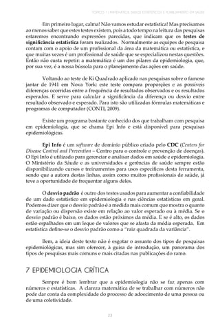 TÓPICO 1 | MATEMÁTICA, DADOS ESTATÍSTICOS E PLANEJAMENTO EM SAÚDE
23
Em primeiro lugar, calma! Não vamos estudar estatística! Mas precisamos
ao menos saber que estes testes existem, pois a todo tempo na leitura das pesquisas
estaremos encontrando expressões parecidas, que indicam que os testes de
significância estatística foram realizados. Normalmente as equipes de pesquisa
contam com o apoio de um profissional da área da matemática ou estatística, e
que muitas vezes é um profissional de saúde que se especializou nestas questões.
Então não custa repetir: a matemática é um dos pilares da epidemiologia, que,
por sua vez, é a nossa bússola para o planejamento das ações em saúde.
Voltando ao teste de Ki Quadrado aplicado nas pesquisas sobre o famoso
jantar de 1941 em Nova York: este teste compara proporções e as possíveis
diferenças ocorridas entre a frequência de resultados observados e os resultados
esperados. E serve para calcular a significância da diferença ou desvio entre
resultado observado e esperado. Para isto são utilizadas fórmulas matemáticas e
programas de computador (CONTI, 2009).
Existe um programa bastante conhecido dos que trabalham com pesquisa
em epidemiologia, que se chama Epi Info e está disponível para pesquisas
epidemiológicas.
Epi Info é um software de domínio público criado pelo CDC (Centers for
Disease Control and Prevention – Centro para o controle e prevenção de doenças).
O Epi Info é utilizado para gerenciar e analisar dados em saúde e epidemiologia.
O Ministério da Sáude e as universidades e gerências de saúde sempre estão
disponibilizando cursos e treinamentos para usos específicos desta ferramenta,
sendo que a autora destas linhas, assim como muitos profissionais de saúde, já
teve a oportunidade de frequentar alguns deles.
O desvio padrão é outro dos testes usados para aumentar a confiabilidade
de um dado estatístico em epidemiologia e nas ciências estatísticas em geral.
Podemos dizer que o desvio padrão é a medida mais comum que mostra o quanto
de variação ou dispersão existe em relação ao valor esperado ou à média. Se o
desvio padrão é baixo, os dados estão próximos da média. E se é alto, os dados
estão espalhados em um leque de valores que se afasta da média esperada. Em
estatística define-se o desvio padrão como a “raiz quadrada da variância”.
Bem, a ideia deste texto não é esgotar o assunto dos tipos de pesquisas
epidemiológicas, mas sim oferecer, à guisa de introdução, um panorama dos
tipos de pesquisas mais comuns e mais citadas nas publicações do ramo.
7 EPIDEMIOLOGIA CRÍTICA
Sempre é bom lembrar que a epidemiologia não se faz apenas com
números e estatísticas. A clareza matemática de se trabalhar com números não
pode dar conta da complexidade do processo de adoecimento de uma pessoa ou
de uma coletividade.
 