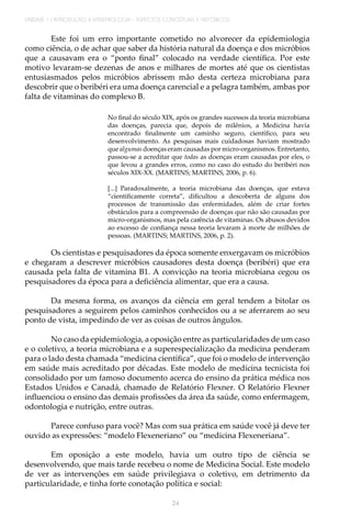 UNIDADE 1 | INTRODUÇÃO À EPIDEMIOLOGIA - ASPECTOS CONCEITUAIS E HISTÓRICOS
24
Este foi um erro importante cometido no alvorecer da epidemiologia
como ciência, o de achar que saber da história natural da doença e dos micróbios
que a causavam era o “ponto final” colocado na verdade científica. Por este
motivo levaram-se dezenas de anos e milhares de mortes até que os cientistas
entusiasmados pelos micróbios abrissem mão desta certeza microbiana para
descobrir que o beribéri era uma doença carencial e a pelagra também, ambas por
falta de vitaminas do complexo B.
No final do século XIX, após os grandes sucessos da teoria microbiana
das doenças, parecia que, depois de milênios, a Medicina havia
encontrado finalmente um caminho seguro, científico, para seu
desenvolvimento. As pesquisas mais cuidadosas haviam mostrado
que algumas doenças eram causadas por micro-organismos. Entretanto,
passou-se a acreditar que todas as doenças eram causadas por eles, o
que levou a grandes erros, como no caso do estudo do beribéri nos
séculos XIX-XX. (MARTINS; MARTINS, 2006, p. 6).
[...] Paradoxalmente, a teoria microbiana das doenças, que estava
“cientificamente correta”, dificultou a descoberta de alguns dos
processos de transmissão das enfermidades, além de criar fortes
obstáculos para a compreensão de doenças que não são causadas por
micro-organismos, mas pela carência de vitaminas. Os abusos devidos
ao excesso de confiança nessa teoria levaram à morte de milhões de
pessoas. (MARTINS; MARTINS, 2006, p. 2).
Os cientistas e pesquisadores da época somente enxergavam os micróbios
e chegaram a descrever micróbios causadores desta doença (beribéri) que era
causada pela falta de vitamina B1. A convicção na teoria microbiana cegou os
pesquisadores da época para a deficiência alimentar, que era a causa.
Da mesma forma, os avanços da ciência em geral tendem a bitolar os
pesquisadores a seguirem pelos caminhos conhecidos ou a se aferrarem ao seu
ponto de vista, impedindo de ver as coisas de outros ângulos.
No caso da epidemiologia, a oposição entre as particularidades de um caso
e o coletivo, a teoria microbiana e a superespecialização da medicina penderam
para o lado desta chamada “medicina científica”, que foi o modelo de intervenção
em saúde mais acreditado por décadas. Este modelo de medicina tecnicista foi
consolidado por um famoso documento acerca do ensino da prática médica nos
Estados Unidos e Canadá, chamado de Relatório Flexner. O Relatório Flexner
influenciou o ensino das demais profissões da área da saúde, como enfermagem,
odontologia e nutrição, entre outras.
Parece confuso para você? Mas com sua prática em saúde você já deve ter
ouvido as expressões: “modelo Flexeneriano” ou “medicina Flexeneriana”.
Em oposição a este modelo, havia um outro tipo de ciência se
desenvolvendo, que mais tarde recebeu o nome de Medicina Social. Este modelo
de ver as intervenções em saúde privilegiava o coletivo, em detrimento da
particularidade, e tinha forte conotação política e social:
 