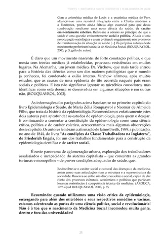 TÓPICO 1 | MATEMÁTICA, DADOS ESTATÍSTICOS E PLANEJAMENTO EM SAÚDE
25
Com a aritmética médica de Louis e a estatística médica de Farr,
alcançava-se uma razoável integração entre a Clínica moderna e
a Estatística, porém ainda faltava algo essencial para que dessa
combinação resultasse uma nova ciência da saúde, de caráter
eminentemente coletivo. Refiro-me à adesão ao princípio de que a
saúde é uma questão eminentemente social e política. Aliada a uma
preocupação sociológica e a um profundo engajamento nos processos
de transformação da situação de saúde [...] Os próprios autores deste
movimento preferiram batizá-la de Medicina Social. (ROUQUAYROL,
2003, p. 5, grifo do autor).
É claro que um movimento nascente, de forte conotação política, e que
mexia com teorias médicas já estabelecidas, provocou resistências em muitos
lugares. Na Alemanha, um jovem médico, Dr. Virchow, que mais tarde entrou
para a história das ciências como um dos maiores patologistas que o mundo
já conheceu, foi condenado a exílio interno. Virchow afirmou, após muitos
estudos, que as causas de uma epidemia de tifo ocorrida naquele país eram
sociais e políticas. E isto não significava ignorar os micróbios causadores, mas
identificar como esta doença se desenvolvia em algumas situações e em outras
não. (ROUQUAYROL, 2003).
As informações dos parágrafos acima baseiam-se no primeiro capítulo do
livro Epidemiologia e Saúde, de Maria Zélia Rouquayrol e Naomar de Almeida
Filho, que trata da história da epidemiologia. Recomendamos enfaticamente estes
dois autores para aprofundar os estudos de epidemiologia, para quem o desejar.
E continuando a comentar a constituição da epidemiologia como uma ciência
crítica, política e de caráter coletivo, acrescentamos mais algumas observações
deste capítulo. Os autores lembram a afirmaçãode Jaime Breilh, 1989: a publicação,
no ano de 1844, do livro “As condições da Classe Trabalhadora na Inglaterra”,
de Friederich Engels, foi um dos trabalhos fundamentais para a construção da
epidemiologia científica e de caráter social.
É neste panorama de aglomeração urbana, exploração dos trabalhadores
assalariados e incapacidade do sistema capitalista – que concentra as grandes
fortunas e monopólios – de prover condições adequadas de saúde, que:
Redescobre-se o caráter social e cultural das doenças e da medicina,
assim como suas articulações com a estrutura e a superestrutura da
sociedade. Buscava-se então um discurso sobre o social, capaz de dar
conta dos processos culturais, econômicos e políticos que pareciam
levantar resistências à competência técnica da medicina. (AROUCA,
1975 apud ROUQUAYROL, 2003, p. 9).
Resumindo: quando utilizamos uma visão crítica da epidemiologia,
enxergando para além dos micróbios e seus respectivos remédios e vacinas,
estamos adentrando as portas de uma ciência política, social e revolucionária!
Não é à toa que o nascimento da Medicina Social incomodou muita gente,
dentro e fora das universidades!
 