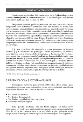 UNIDADE 1 | INTRODUÇÃO À EPIDEMIOLOGIA - ASPECTOS CONCEITUAIS E HISTÓRICOS
26
Selecionamos aqui trechos da introdução do livro: Epidemiologia crítica
– ciência emancipadora e interculturalidade. Do epidemiologista equatoriano
Jaime Breilh, publicado pela Fiocruz em 2006.
Do ponto de vista dos que lutam pela saúde coletiva e procuram mostrar a
relação entre todas as formas de dominação social com a doença e a morte, o que
sucedeu agora é uma ampliação e uma aceleração da catástrofe social provocada
pelo aprofundamento da lógica econômica e do verdadeiro espírito do capitalismo.
A eclosão do terrorismo, a institucionalização maior da violência e da monopolização
do poder com a sua tenebrosa capacidade de embotar as fronteiras entre civilização
e barbárie, puseram em evidência o que décadas de análises e milhares de artigos e
publicações nossos não pararam de mostrar. E é precisamente neste mundo que nos
compete pensar em uma forma humana, democrática e antecipadora de exercer a
epidemiologia.
[...] Uma consciência da subjetividade como ferramenta do impulso
coletivo. [...] E incorporar no paradigma contra hegemônico, de maneira
mais rigorosa, toda a complexidade da realidade e das relações de produção-
propriedade e de poder como condições objetivas da materialidade social e que
determinam a saúde. [...] Neste sentido, uma epidemiologia crítica pode ser um
instrumento básico de recuperação ÉTICA e de construção de uma nova postura
política [...] ética no modo de vida a qual abarca a recuperação urgente de formas
humanas de trabalho, os direitos do consumidor, os direitos e equidade étnicos
e de gênero, o manejo seguro do meio ecológico e, enfim, tudo o que possibilita
uma saúde coletiva como parte do projeto emancipador da sociedade...
FONTE: BREILH (2006, p. 25 e 26, grifos nossos)
LEITURA COMPLEMENTAR
8 EPIDEMIOLOGIA E GOVERNABILIDADE
Vamos juntos pensar no que diz Breilh (2006) sobre o texto acima – que é
possível construir uma nova postura ética para a vida cotidiana de munícipes e
de governos. Ele menciona posturas rigorosamente éticas:
•	 Nas formas de trabalho
•	 Nos direitos do consumidor
•	 Nos direitos e equidade étnicos e de gênero
•	 No manejo ecológico seguro
Estas grandes mudanças não são tarefa simples. Há fortes lobbys
interessados em vender seus medicamentos e produtos, interesses corporativistas,
falta de educação problematizada e de qualidade, e principalmente muita
desigualdade entre negros, brancos e pardos e ainda desigualdades de gênero.
 