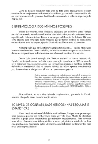 TÓPICO 1 | MATEMÁTICA, DADOS ESTATÍSTICOS E PLANEJAMENTO EM SAÚDE
27
9 EPIDEMIOLOGIA DOS MÍNIMOS POSSÍVEIS
Cabe ao Estado fiscalizar para que de fato estes pressupostos estejam
contemplados e sejam cumpridos na vida cotidiana, garantindo a governabilidade
ou bom andamento do governo. Facilitando e mantendo a vida e a segurança da
população.
Existe, no entanto, uma tendência crescente em transferir estas “cargas
sociais” como o são a saúde e a educação, para a iniciativa privada.A isto se chama
a política do Estado mínimo. Forçar a desresponsabilização do Estado. Há uma
forte pressão pela condução deste processo que podemos atribuir ao capitalismo
em sua forma mais selvagem, que é o chamado neoliberalismo econômico.
No tempo em que o Brasil tomava empréstimos do FMI - Fundo Monetário
Internacional também lhe era exigido, a título de mostrar-se apto ao recebimento
daqueles empréstimos, a diminuição e arrocho nos investimentos sociais.
Outro país que é exemplo de “Estado mínimo” – pouca presença do
Estado nas áreas de maior carência, como educação e saúde, é os EUA, apesar de
ser o país mais poderoso do planeta. Por força de seu mercado, manteve bastante
deficitária a parte social. Não há sistema público de saúde. Apenas atendimentos
precários na área social para os idosos e extremamente pobres.
Outros autores, especialmente os latino-americanos [...], avançam em
direção a uma nova epidemiologia cuja visão dialética se posiciona
contra a fatalidade do “natural” e “tropical”. Dá-se ênfase ao estudo da
estrutura socioeconômica, a fim de explicar o processo saúde-doença
de maneira histórica, mais abrangente, tornando a epidemiologia um
dos instrumentos de transformação social. (ROUQUAYROL, 2003, p.
19).
Fica evidente, ao ler a descrição da citação acima, que onde há Estado
mínimo não pode haver transformação social.
10 NÍVEIS DE CONFIABILIDADE (ÉTICOS) NAS ESQUISAS E
ESTATÍSTICAS
Além dos testes de confiabilidade matemáticos, é importante pensar que
uma pesquisa precisa ser confiável do ponto de vista ético. Muito da literatura
científica é paga pelos laboratórios que fabricam medicamentos. Para você ter
uma ideia, observe a quantidade de livros sobre psiquiatria e saúde da mulher
cuja publicação é financiada pelos laboratórios que fabricam medicamentos para
estas duas especialidades.
 