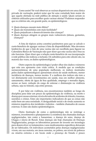 IV
Como assim? Se você observar as vacinas disponíveis em uma clínica
privada de vacinação, poderá notar que há uma variedade bem maior do
que aquela ofertada na rede pública de atenção à saúde. Quais seriam os
critérios utilizados para escolher quais vacinas ofertar? Podemos responder
que os critérios são, em grande parte, os epidemiológicos:
•	 Quais doenças causam mais óbitos?
•	 Quais são transmitidas com mais facilidade?
•	 Quais prejudicam o desenvolvimento das crianças?
•	 Quais doenças atingem os grupos mais vulneráveis (idosos, gestantes,
crianças)?
A lista de tópicos acima constitui parâmetros para que se calcule o
custo-benefício de agregar vacinas à lista de disponibilidade. Mas devemos
lembrá-los de que o fato de uma vacina não ser escolhida para figurar no
Calendário Básico de Vacinação não quer dizer que esta vacina não é boa ou
não funcione. Quer dizer que a relação custo-benefício de sua incorporação
à rede pública não indicou a inclusão. Os subsídios para este cálculo são, na
maioria das vezes, os dados epidemiológicos.
Outro aspecto da epidemiologia é poder olhar dos dados e números
que esta nos apresenta com visão crítica. À medida que as condições
socioeconômicas de uma população melhoram, os índices mostrados
pelos dados epidemiológicos apresentam níveis de saúde melhores, menor
incidência de doenças, menos mortes. E a melhora dos índices não tem a
ver diretamente com investimentos em saúde, mas em melhor alimento,
saneamento, oferta de água de boa qualidade, emprego e moradia digna,
acesso ao lazer, redução da carga de estresse e diminuição na violência
urbana, seja no trânsito, seja entre pessoas.
E por falar em violência, nos encontraremos também ao longo da
disciplina para falar um pouco da epidemiologia da violência, ou morte e
doençapor causasexternas: níveis elevadosde acidentes de trânsito, traumas,
suicídios e crimes. Estes são importantes indicadores de que as coisas não
estão bem em uma sociedade. A desigualdade social e de renda aumenta os
números negativos dos incidentes violentos – também chamados de causas
externas. E estes são dados epidemiológicos.
Outra ilustração de como a epidemiologia não se restringe a
números, investimento e planejamento é a existência das chamadas doenças
negligenciadas, tais como a hanseníase, a doença do sono, doença de
Chagas e úlcera de Buruli. Estas doenças são hoje chamadas de Doenças
Negligenciadas, porque os laboratórios pararam de investir em tecnologia
para desenvolver os tratamentos e seus medicamentos específicos deixaram
de ser fabricados. Os indivíduos acometidos pelas doenças negligenciadas
vivem, em sua maioria, em áreas remotas, ou pobres, em níveis de pobreza
ou miséria extrema e em locais onde a presença do Estado é pouco
 